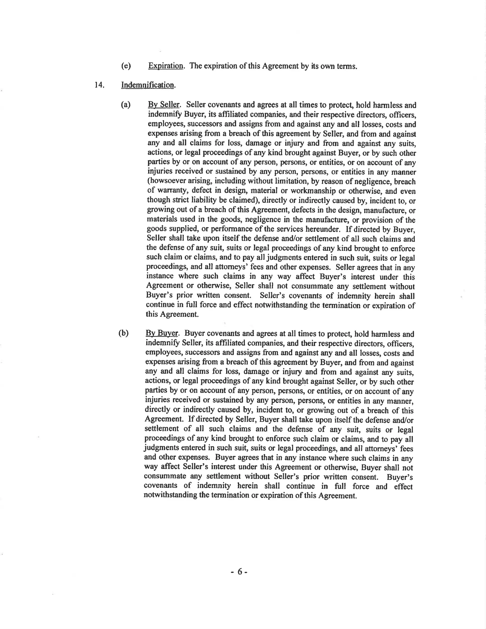 (e) Expiration. The expiration of this Agreement by its own terms.
14. Indemnificæion.
(a) By Seller. Seller covenants and ag¡ees at all times to protec! hold harmless and
indemniff Buyer, its affiliated companies, and their respective directors, oflicers,
employees, successors and assigns fro¡n and against any and all losses, costs and
expens€s arising from a breach of this agreement by Seller, and from and against
any and all claims for loss, damage or injury and ftom and against any suits,
actions, or legal proceedings ofany kind brought against Buyer, or by such other
parties by or on account ofany p€rson, persons, or entities, or on account ofany
injuries received or sustained by any person, persons, or entities in any manner
(howsoever arising, including without limitation, by reason of negligence, breach
of warrant¡r, defect in design, material or workmanship or otherwise, and even
though strict liability be claimed), directly or indireotly caused by, incident to, or
growing out of a breach of this Agreement, defects in the desigr, manufacture, or
materials used in the goods, negligence in the manufacture, or provision of the
goods supplied, or performance of the services hereunder. If directed by Buyer,
Seller shall take upon itself the defense and/or settlernent of all such claims and
the defense ofany suit, suits or legal proceedings ofany kind brought to enforce
such claim or claims, and to pay all judgmcnts entered in such suit, suits or legal
proceedings, and all attomeys' fees and other expenses. Seller agrees that in any
instance where such claims in any way affect Buyer's interest under this
Agreement or otherrvise, Seller shall not consummate any settlement without
Buyer's prior written consent. Seller's covenants of indemnity herein shall
continue in full force and effect notwithstanding the termination or expiration of
this Agreement.
(b) B), Buyer. Buyer covenants and agrees at all times to protect, hold harmless and
indemnifi Seller, its afliliated companies, and their respective directors, officers,
employees, successors and assigns from and against any and all losses, costs and
expenses arising from a breach of this agreement by Buyer, and from and against
any and all claims for loss, damage or injury and from and against any suits,
actions, or legal proceedings ofany kind brought against Seller, or by such other
parties by or on account ofany person, persons, or entities, or on account ofany
injuries received or sustained by any person, persons, or entities in any manner,
directly or indirectly caused by, incident to, or growing out of a breach of this
Agreement. If directed by Seller, Buyer shall take upon itself the defense and/or
settlement of all such claims and the defense of any suit, suits or tegal
proceedings of any kind brought to enforce such claim or claims, and to pay all
judgments entered in such suiÇ suits or legal proceedings, and all attomeys' fees
and other expenses. Buyer agrees that in any instance where such claims in any
way affect Seller's interest under this Agreement or otherwise, Buyer shall not
consummate any settlement without Seller's prior written consent. Buyer's
covenants of indemnity herein shall continue in fr¡ll force and effect
notwithstanding the termination or expiration of this Agreement.
- 6-
 