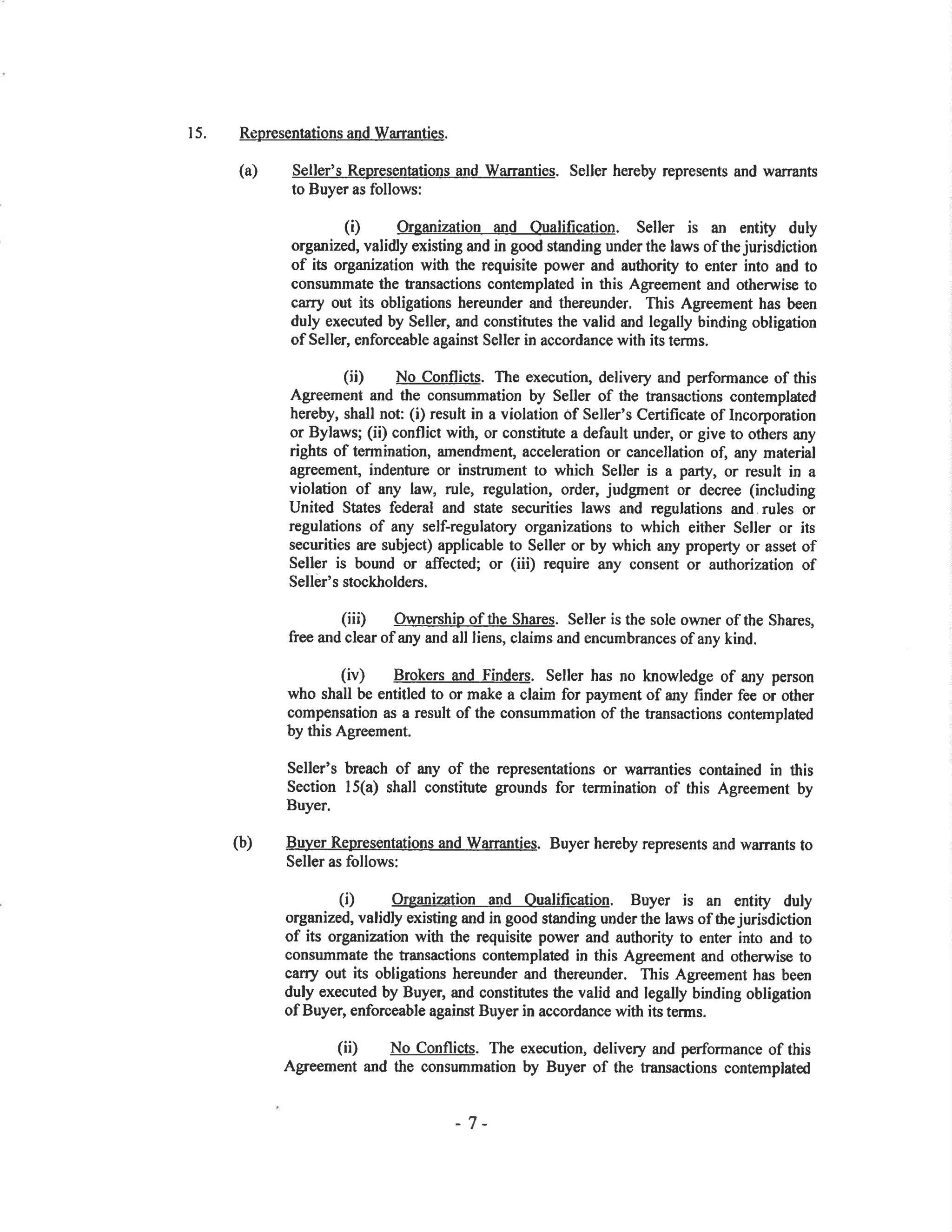 15. RepresentationsandWarranties.
Seller's Rqpresentations and Warranties. Seller hereby represents and warrants
to Buyer as follows:
(Ð Organization and Oualification. Seller is an entity duly
organized, validly existing and in good standing underthe laws of the jurisdiction
of its organization with the requisite power and autlrority to enter into and to
consummate the fansactions contemplaæd in this Agreement and otherwise to
carry out its obligations hereunder and thereunder, This Agreement has been
duly executed by Seller, and constitutes the valid and legally binding obligation
of Seller, enforceable against Seller in accordance with its terms.
(ii) No Conflicts. The execution, delivery and performance of this
Agreement and the consummation by Seller of the transactions contemplated
hereby, shall not: (i) result in a violation of Seller's Certificate of Incorporation
or Bylaws; (ii) conflict with, or constitute a default under, or give to others any
rights of termination, amendment, acceleration or cancellation of, any material
agreement, indenfure or instrument to which Seller is a party, or result in a
violation of any law, rule, regulation, order, judgment or decree (including
United States federal and state securities laws and regulations and rules or
regulations of any self-regulatory organizations to which either Seller or its
securities are subject) applicable to Seller or by which any propenty or asset of
Seller is bound or affected; or (iii) require any consent or authorization of
Seller's stockholders.
(iii) OWne¡shjp of tlre Shares. Seller is the sole oryner of the Shares,
free and clear of any and all liens, claims and encumbrances of any kind.
(iv) Brokers a¡d Finders. Seller has no knowledge of any person
who shall be entitled to or make a claim for payment of any fïnder fee or other
compensation as a result of the consummation of the transactions contemplatod
by this Agreement.
Seller's breach of any of the representations or warranties contained in this
Section l5(a) shall constitute grounds for termination of this Agreement by
Buyer.
(b) Buyer Representations and warranties. Buyer hereby represents and wa¡rants to
Seller as follows:
(i) Organization and Oualification. Buyer is an entity duly
organized, validly existing and in good standing under the laws of the jurisdiction
of its organization with the requisite power and authority to enter into and to
consummate the transactions contemplated in this Agreement and otherwise to
carry out its obligations hereunder and thereunder. This Agreement has been
duly executed by Buyer, and constitutes the valid and legally binding obligation
of Buyer, enforceable against Buyer in accordance with its terms.
(iÐ No Conflicts. The execution, delivery and performance of this
Agreement and the consummation by Buyer of the transactions contemplated
(a)
-7-
 