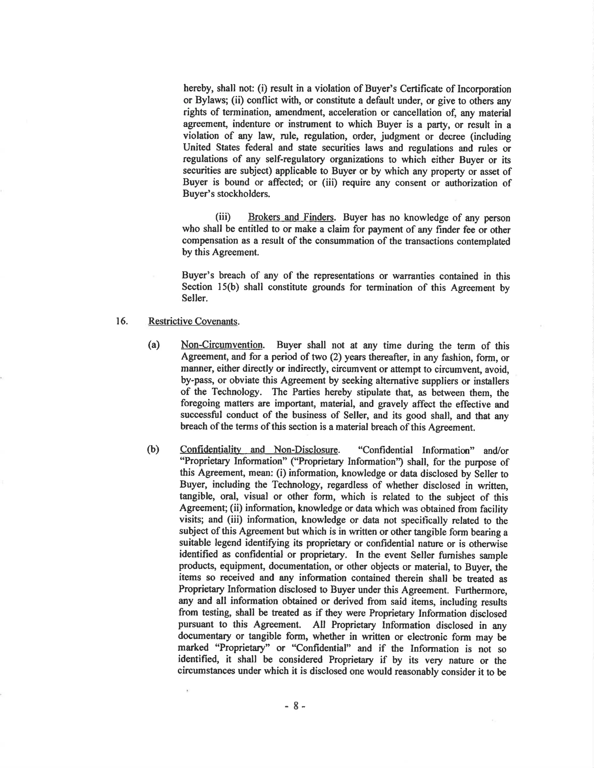 hereby, shall not; (i) result in a violation of Buyer's Certificate of Incorporation
or Bylaws; (ii) conflict with, or constitute a default under, or give to others any
rights of termination, amendment, acceleration or cancellation of, any material
agreement, indenture or instrument to which Buyer is a party, or result in a
violation of any law, rule, regulation, order, judgment or decree (including
United States federal and state securities laws and regulations and rules or
regulations of any self-regulatory organizations to which either Buyer or its
securities are subject) applicable to Buyer or by which any property or asset of
Buyer is bound or affected; or (iii) reguire any consent or authorization of
Buyer's stockholders.
(iii) Broken and Finden. Buyer has no knowledge of any person
who shall be entitled to or make a claim for payment of any finder fee or other
compensation as a result of the consumrnation of the transactions contemplated
by this Agreement.
Buyer's breach of any of the representations or warranties contained in this
Section l5(b) shall constitute grounds for termination of this Agreement by
Seller.
16. RestrictiveCovenants.
(a) Non-circumyention. Buyer shall not at any time during the term of this
Agreement, and for a period of two (2) years thereafter, in any fashion, form, or
manner, either directly or indirectly, circumvent or attempt to circumvent, avoid,
by-pass, or obviate this Agreement by seeking alternative suppliers or installers
of the Technology. The Parties hereby stipulate that, a.s between them, the
foregoing matt€rs are importan! material, and gravely affect the effective and
successñ¡l conduot of the business of Sellel and its good shall, and that any
breach of the terms of this section is a material breach of this Agreement.
(b) confidentiali¡L and Non-Disclosure. "confidential Informatim" andlor
"Proprietary Information" ("Proprietary Information') shall, for the purpose of
this Agreement, mean: (i) information, knowledge or data disclosed by Seller to
Buyer, including the Technology, regardless of whether disclosed in written,
tangible, oral, visual or other form, which is related to the subject of this
Agreement; (ii) information, knowledge or data which was obtained from facility
visits; and (iii) information, knowledge or data not specitically related to the
subject of tbis Agreement but which is in written or other tangible form bearing a
suitable legend identi$ing its proprietary or confidential nature or is otherwise
identified as confidential or proprietary. In the event Seller ñ¡mishes sample
products, equipment, documentation, or other objects or material, to Buyer, the
items so received and any information contained therein shall be feated as
Proprietary Information disclosed to Buyer under this Agreement. Furthermore,
any and all infonnation obtained or derived from said items, including results
from testing, shall be treated as if they were Proprietary Information disclosed
pursuant to this Agreement. All Proprietary Information disclosed in any
documentary or tangible form, whether in written or elecfonic form may be
marked "Proprietary" or "Confidential" and if the Information is not so
identified, it shall be considered Proprietary if by its very nature or the
circumstances under which it is disclosed one would reasonably consider it to be
- 8-
 