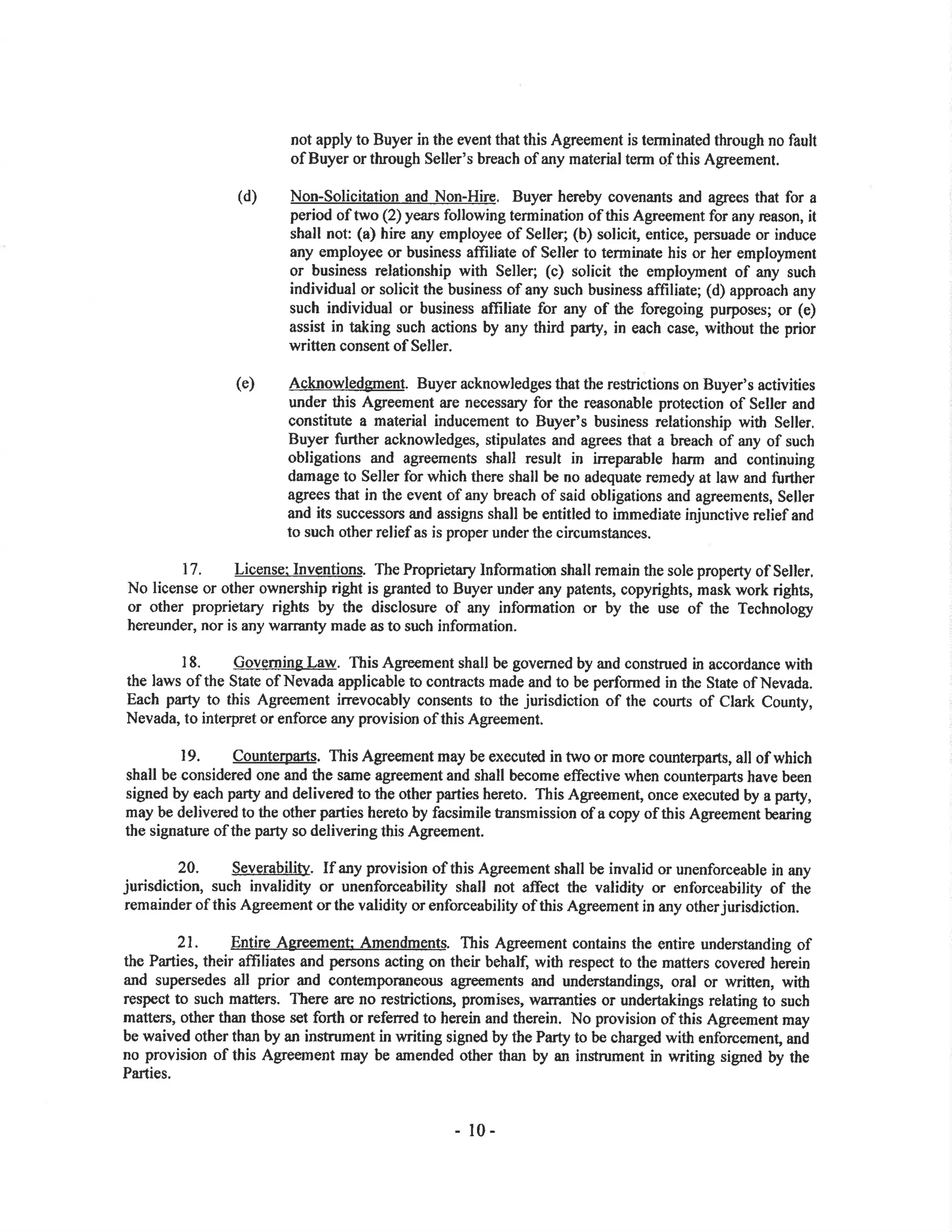 not apply to Buyer in the event that this Agreement is terminated through no fault
of Buyer or through Seller's breach of any material term qf this Agreement.
(d) Non-Solicitation and Non-Hire, Buyer hereby covenants and agrees that for a
period of two (2) years following termination of this Agreement for any reason, it
shall not: (a) hire any employee of Seller; (b) solicit, entice, persuade or induce
any employee or business affrliate of Seller to terminate his or her employment
or business relationship with Seller; (c) solicit the employment of any such
individual or solicit the business ofany such business affiliate; (d) approach any
such individual or business afliliate for any of the foregoing purposes; or (e)
assist in taking such actions by any third party, in each case, without the prior
written consent of Seller.
(e) Acknowledgment. Buyer acknowledges that the resfictions on Buyer's activities
under this Agreement are necessary for the reasonable protection of Seller and
constitute a material inducement to Buyer's business relationship with Seller.
Buyer further acknowledges, stipulates and agrees that a breach of any of such
obligations and agreements shall result in irreparable harm and continuing
damage to Seller for which there shall be no adequate remedy at law and fr¡rther
agtees that in the event of any breach of said obligations and agreements, Seller
and its successors and assigns shall be entitled to immediate injunctive relief and
to such other relief as is proper under the circumstances.
l7. License: Inventions. The Proprietary Informatiø shall remain the sole property of Seller.
No license or other ownership right is granted to Buyer under any patents, copyrights, mask work rights,
or other proprietary rights by the disclosure of any information or by the use of the Technology
hereunder, nor is any warranty made as to such information.
18. Goyçrning Law. This Agreement shall be governed by and construed in accordance with
the laws of the Søte of Nevada applicable to contracts made and to be performed in the State of Nevada.
Each party to this Agreement irrevocably consents to the jurisdiction of the courts of Clark County,
Nevada, to interpret or enforce any provision of this Agreement.
19. Counterpafs. This Agleement may be executed in two or more counterparts, all of which
shall be considered one and the same agreement and shall become effective when counterparts have been
signed by each parly and delivered to the other parties hereto. This Agreement, once executed by a party,
may be delivered to the other parties hereto by facsimile tansmission of a copy of this Agreement bearing
the signature of the party so delivering this Agreement.
20. Severability. If any provision of this Agreement shall be invalid or unenforceable in any
jurisdiction, such invalidity or unenforceability shall not affect the validity or enforceability of the
remainder of this Agreement or the validity or enforceability of this Agreement in any other jurisdiction.
21. Entire Agreement Amendments. This Agreement contains the entire undersknding of
the Parties, their afTiliates and persons acting on their behalf, with respect to the matters cove¡ed herein
and supersedes all prior and contemporaneor¡s agreements and understandings, oral or written, with
respect to such matt€rs. There are no restictions, promises, warr¿nties or undertakings relating to such
matters, other than those set forth or referred to herein and therein. No provision of this Agreement may
be waived other than by an instrument in writing signed by the Parg to be charged with enforcement, and
no provision of this Agreement may be amended other than by an instrument in writing signed by the
Parties.
- l0-
 