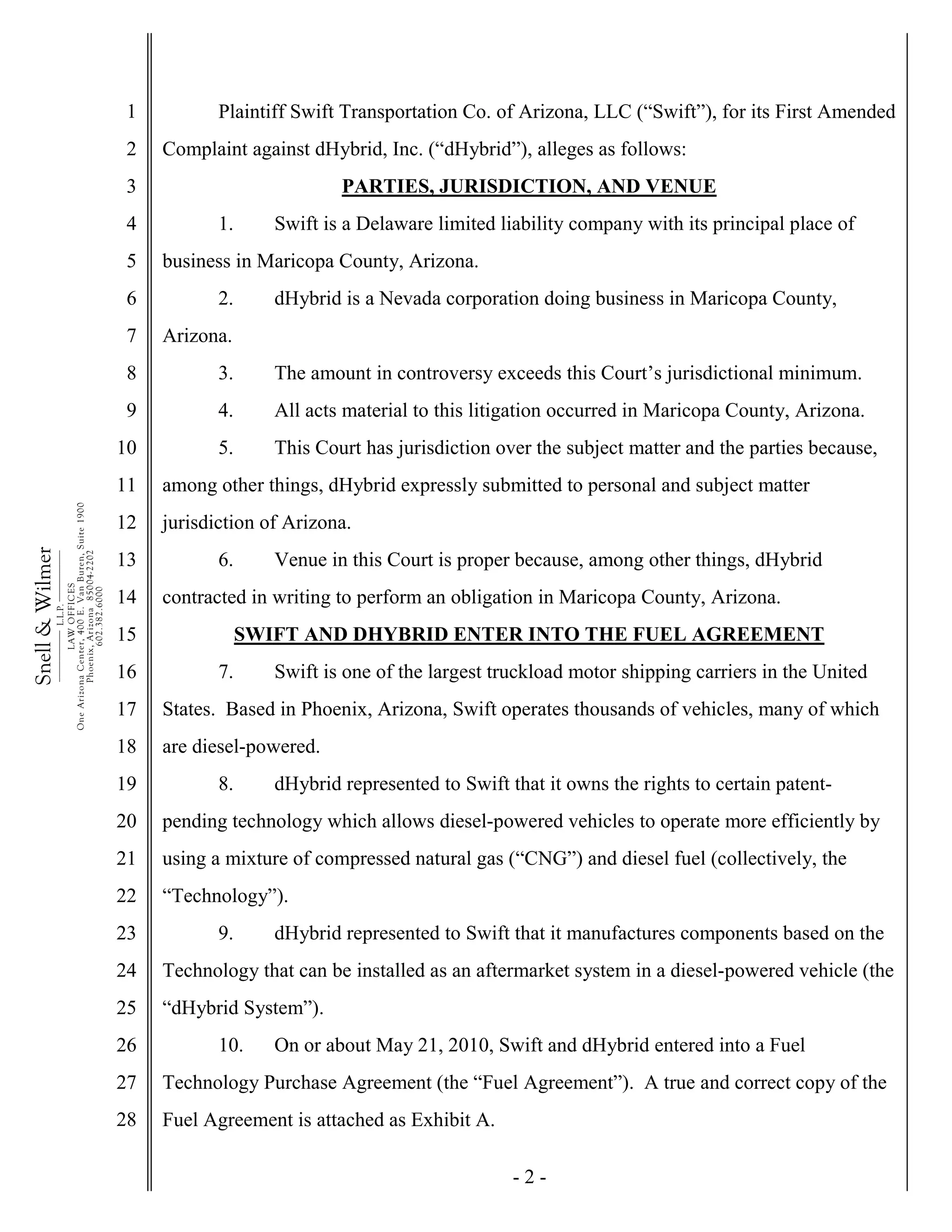 - 2 -
1
2
3
4
5
6
7
8
9
10
11
12
13
14
15
16
17
18
19
20
21
22
23
24
25
26
27
28
Snell&Wilmer___________
L.L.P.
___________
LAWOFFICES
OneArizonaCenter,400E.VanBuren,Suite1900
Phoenix,Arizona85004-2202
602.382.6000
Plaintiff Swift Transportation Co. of Arizona, LLC (“Swift”), for its First Amended
Complaint against dHybrid, Inc. (“dHybrid”), alleges as follows:
PARTIES, JURISDICTION, AND VENUE
1. Swift is a Delaware limited liability company with its principal place of
business in Maricopa County, Arizona.
2. dHybrid is a Nevada corporation doing business in Maricopa County,
Arizona.
3. The amount in controversy exceeds this Court’s jurisdictional minimum.
4. All acts material to this litigation occurred in Maricopa County, Arizona.
5. This Court has jurisdiction over the subject matter and the parties because,
among other things, dHybrid expressly submitted to personal and subject matter
jurisdiction of Arizona.
6. Venue in this Court is proper because, among other things, dHybrid
contracted in writing to perform an obligation in Maricopa County, Arizona.
SWIFT AND DHYBRID ENTER INTO THE FUEL AGREEMENT
7. Swift is one of the largest truckload motor shipping carriers in the United
States. Based in Phoenix, Arizona, Swift operates thousands of vehicles, many of which
are diesel-powered.
8. dHybrid represented to Swift that it owns the rights to certain patent-
pending technology which allows diesel-powered vehicles to operate more efficiently by
using a mixture of compressed natural gas (“CNG”) and diesel fuel (collectively, the
“Technology”).
9. dHybrid represented to Swift that it manufactures components based on the
Technology that can be installed as an aftermarket system in a diesel-powered vehicle (the
“dHybrid System”).
10. On or about May 21, 2010, Swift and dHybrid entered into a Fuel
Technology Purchase Agreement (the “Fuel Agreement”). A true and correct copy of the
Fuel Agreement is attached as Exhibit A.
 