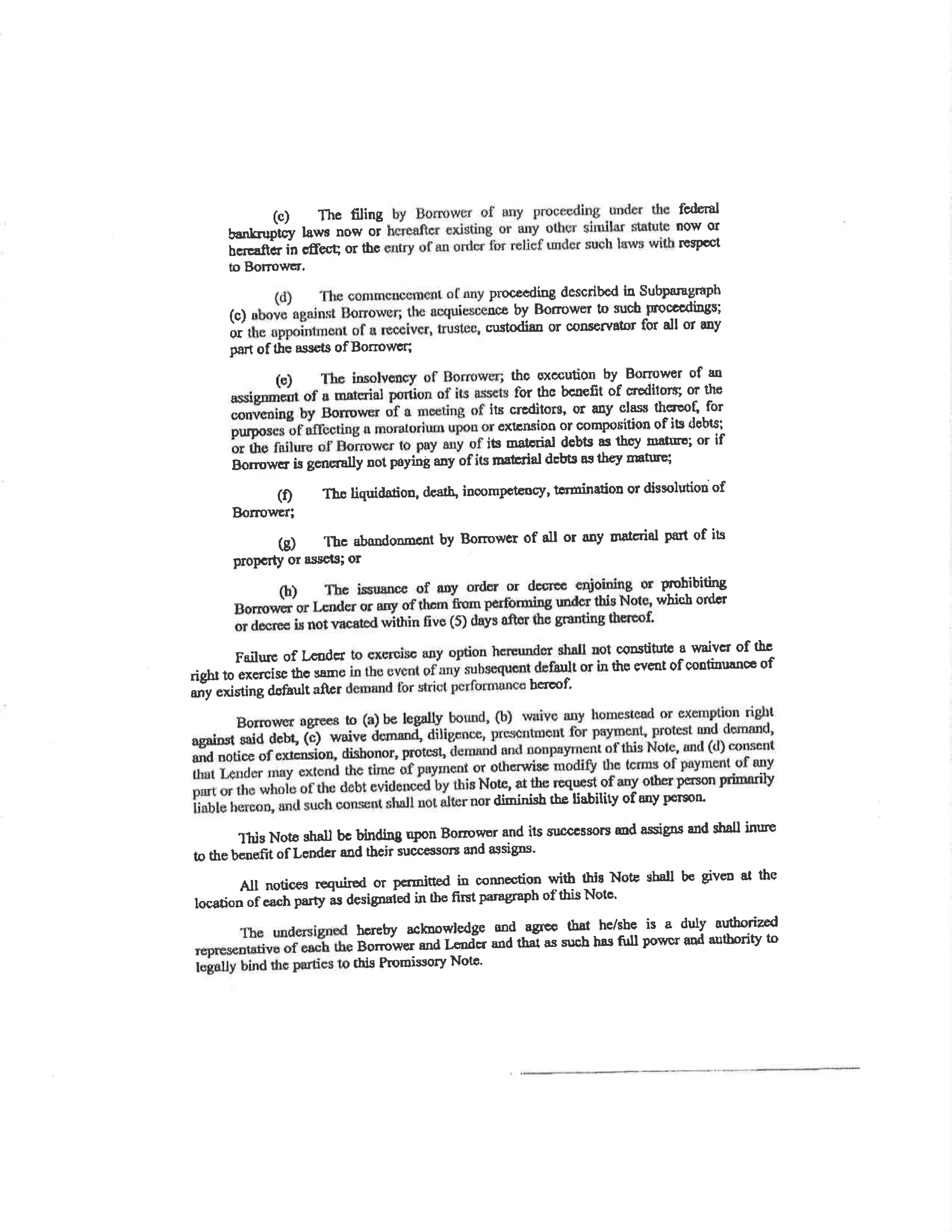 (c) The ñling fcdÊrÀ¡
U""¡-¡P-tcV l¿ws now or now ol
bcrçEftcr in cdecq or thc rüePcct
to Borrowcr.
pn)c€dísg described in Subparagraph
(c) icê by Bormww to such ¡roccrdings;
or custodisn or cons€rv¡tor for all or any
part of the assets ofBorrowu;
thc pltcculion bY Bonourer of un
for thc bcuefit of cre*litsrs; or the
lu crËdilors, or any slass therçû[, for
exlcnaioo or com¡rorition of itc dsbl,sl
its Estorial debts as thoy mnûro; or if
Borowe¡isgorrøallynotpoyinÈanyofitsfDsbialdcbtsasthøymatufe;
(ÐTholiquirbrion'dc€Îh'inoompctency'tÊrüin¡lioDordissolutÍouof
Bo¡mr¡¡er;
G)Tbcabo¡doDmcntbyBorrowerofalloranyrnatcrialpartofits
PoPGrtY ol sssots; or
pohibiting
whic,h ofdtr
Far'lurc of t'codcr cqDstiù¡t€ a mivcr of th¡
riÊül to exercise lbo same thç event of contiurnncc of
añy existingdsf¡ultaflpr bercot'
díminish the liability of any person
this Not6 shÂu bc bindÍ¡g upon Bonowor and its st¡cccssors md assips and sh¡u inure
ø t¡" U"o"ftt oflsnder a¡d tbeir sucoea:¡orc and assigns'
All noticcs required or pcrmitted in oonnætion with thi¡ Noæ shall be givco at the
locstion of each party as designaied h iba first pamerapb of this Notc'
bcreby acknowledge ond agrcc fhat
-
he/sJÎ is a duly autborized
B;;;r, and Lc,ndcr and thar as sr¡ch hss fu¡ powcr and autbríty to
this PromissorY Notc.
 