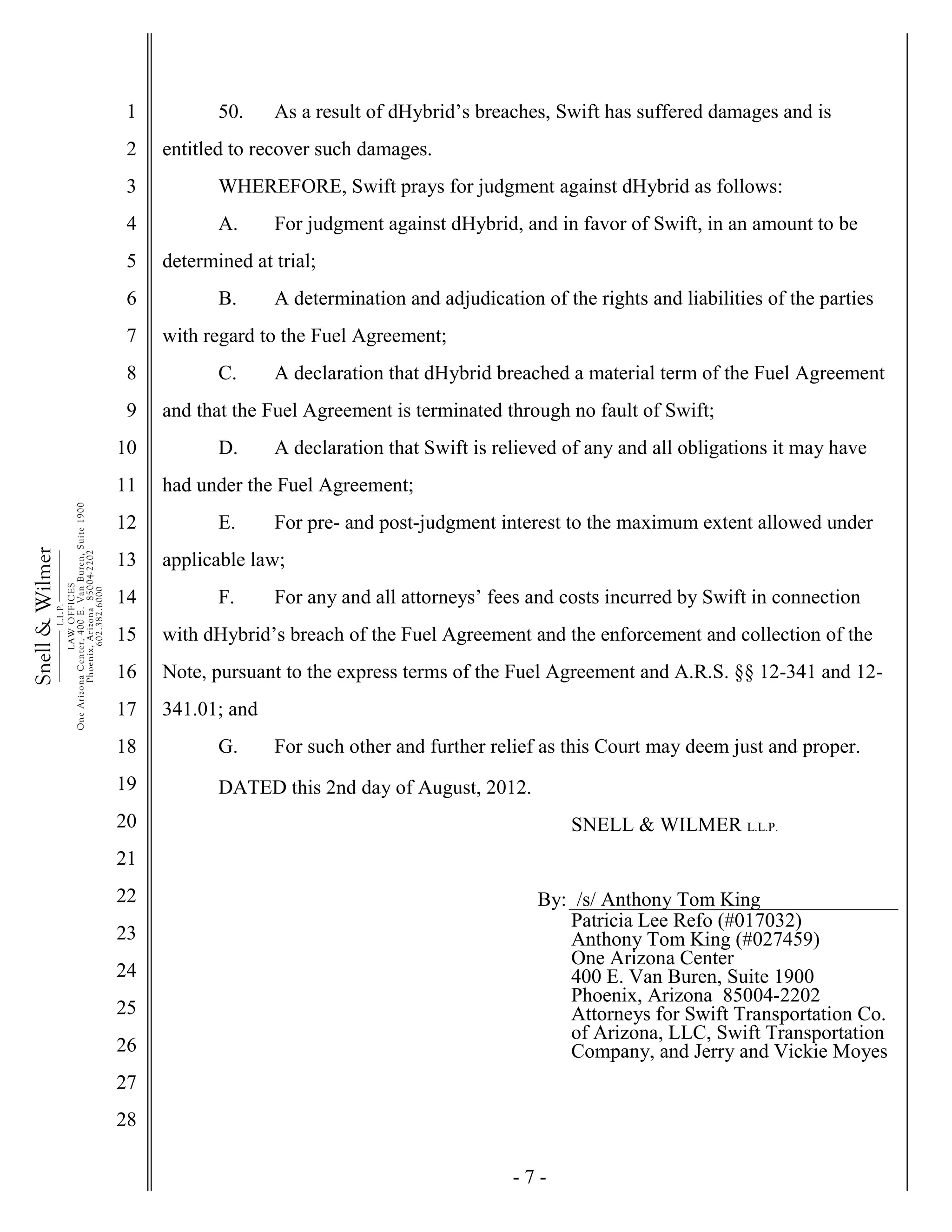 - 7 -
1
2
3
4
5
6
7
8
9
10
11
12
13
14
15
16
17
18
19
20
21
22
23
24
25
26
27
28
Snell&Wilmer___________
L.L.P.
___________
LAWOFFICES
OneArizonaCenter,400E.VanBuren,Suite1900
Phoenix,Arizona85004-2202
602.382.6000
50. As a result of dHybrid’s breaches, Swift has suffered damages and is
entitled to recover such damages.
WHEREFORE, Swift prays for judgment against dHybrid as follows:
A. For judgment against dHybrid, and in favor of Swift, in an amount to be
determined at trial;
B. A determination and adjudication of the rights and liabilities of the parties
with regard to the Fuel Agreement;
C. A declaration that dHybrid breached a material term of the Fuel Agreement
and that the Fuel Agreement is terminated through no fault of Swift;
D. A declaration that Swift is relieved of any and all obligations it may have
had under the Fuel Agreement;
E. For pre- and post-judgment interest to the maximum extent allowed under
applicable law;
F. For any and all attorneys’ fees and costs incurred by Swift in connection
with dHybrid’s breach of the Fuel Agreement and the enforcement and collection of the
Note, pursuant to the express terms of the Fuel Agreement and A.R.S. §§ 12-341 and 12-
341.01; and
G. For such other and further relief as this Court may deem just and proper.
DATED this 2nd day of August, 2012.
SNELL & WILMER L.L.P.
By: /s/ Anthony Tom King
Patricia Lee Refo (#017032)
Anthony Tom King (#027459)
One Arizona Center
400 E. Van Buren, Suite 1900
Phoenix, Arizona 85004-2202
Attorneys for Swift Transportation Co.
of Arizona, LLC, Swift Transportation
Company, and Jerry and Vickie Moyes
 