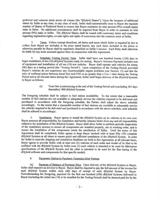 preferred and common stock across all classes (the "dHybrid Shares"). Upon the issuance of additional
shares by Seller at any time, in any class of stock, Seller shall automatically issue to Buyer the requisito
number of Shares of Preferred Stock to ensure that Buyer maintains its nine percent (9%) overall equity
stake in Seller. No additional oonsideration shall be required from Buyer in order to maintain its nine
percent (9%) stake in Seller. The dHybrid Sha¡es shall be issued with customary terms and conditions
regarding registation righb, co-sale rights and rights of conversion into the common stock of Seller.
3. Taxes. Unless exempt therefrom, all duties and taxes which Seller is required by law to
collect from Buyer are included in the price stated herein; any such items included in the prices or
otherwise payable by Buyer shall be separately identified on Seller's invoice. Eacb Party shall otherwise
be liable for any taxes assessed against them in conjunction with this Agreement.
4. Schedule: Testing Period: Term. Seller shall have one hundred twenty (120) days to
begin installation of ten (10) dHybrid Systems ready for testing. Buyer's Advance Payment includes cost
of equipment and installation of all ten ( l0) test vehicles. Buyer shall operate said vehicles for ninety
(90) days as a testing period (the "Testing Period"). Upon completion of the Testing Period, provided
Buyer's vehicles do not experience any insurmountable engine problems (see Section l3) and that the
ratio of wellhead prices between diesel fuel and CNG is no greater tha¡l a 2-to- I ratio during the Testing
Period and at all relevant times during this Agreement, Seller shall begin delivery of the dHybrid Systems
to Buyer as follows:
(i) Year one (commencing at the end of the Testing Period and concluding 365 days
thereafter): 800 dHybrid Systems.
The foregoing schedule shall be subject to fuel station availability. To the €xtent that a reasonable
number of fuel stations are not available to adequately service the vehicles required to be delivered and
purchased in accordance with the foregoing schedule, the Parties shall adjust the above schedule
accordingly. To the extent that a reasonable number of fuel stations are available to adequately service
the vehicles required to be delivered and purchased in accordance with the above schedule, such schedule
shall be adhered to accordingly.
5. Installatio0. Buyer agrees to install the dHybrid System on its vehicles at its own cost.
Buyer assumes all responsibility for installation and hereby releases Seller from any and all responsibility
related to the installation of the dHybrid System. Buyer shall allow Seller to perform periodic inspections
of the installation process to ensure all components are installed properly, are in working order, and to
ensure the installation of the components meets the satisfaction of Seller. Until the terms of this
Agreement shall be completed, Seller agrees to keep Buyer stocked with at least fifty (50) complete
dHybrid Systems at all times to ensure quick and efficient installation of the dHybrid System. In order
for Seller to meet the shipping and installation deadlines set forth in this Agreemen! at all relevant times,
Buyer agrees to provide Seller with at least two (2) vehicles of each make and model of its fleet to be
outfitted with the dHybrid System by Seller (one (l) such vehicle is intended to be used for fabrication
specifications of the dHybrid System and the other is intended to be used for the fine tuning of the
dHybrid softwa¡e and components for that specific model).
6. Payments: Option to Purchase: CumminsJoint VeIture.
(a) Pa)¡ment of Balance of Purchase Prige. Upon delivery of the dHybrid Systems to Buyer,
Seller shall transmit an invoice to Buyer. Buyer shall be required to pay the full amount of the invoice.for
each dHybrid System within sixty (ó0) days of receipt of such dHybrid System by Buyer.
Notwithstanding the foregoing, payment for the first one hundred (100) dHybrid Systems delivereá to
Buyer (including the initial ten (10) to be installed for the Testing Period) shall be deemed paid for by the
-2-
 