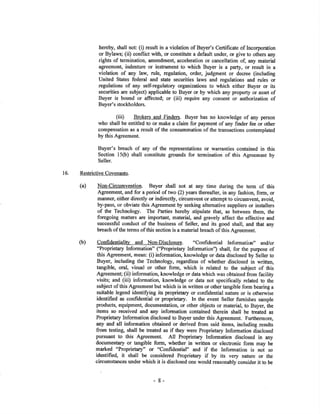 hereby, shall not; (i) result in a violation of Buyer's Certificate of Incorporation
or Bylaws; (ii) conflict with, or constitute a default under, or give to others any
rights of termination, amendment, acceleration or cancellation of, any material
agreement, indenture or instrument to which Buyer is a party, or result in a
violation of any law, rule, regulation, order, judgment or decree (including
United States federal and state securities laws and regulations and rules or
regulations of any self-regulatory organizations to which either Buyer or its
securities are subject) applicable to Buyer or by which any property or asset of
Buyer is bound or affected; or (iii) reguire any consent or authorization of
Buyer's stockholders.
(iii) Broken and Finden. Buyer has no knowledge of any person
who shall be entitled to or make a claim for payment of any finder fee or other
compensation as a result of the consumrnation of the transactions contemplated
by this Agreement.
Buyer's breach of any of the representations or warranties contained in this
Section l5(b) shall constitute grounds for termination of this Agreement by
Seller.
16. RestrictiveCovenants.
(a) Non-circumyention. Buyer shall not at any time during the term of this
Agreement, and for a period of two (2) years thereafter, in any fashion, form, or
manner, either directly or indirectly, circumvent or attempt to circumvent, avoid,
by-pass, or obviate this Agreement by seeking alternative suppliers or installers
of the Technology. The Parties hereby stipulate that, a.s between them, the
foregoing matt€rs are importan! material, and gravely affect the effective and
successñ¡l conduot of the business of Sellel and its good shall, and that any
breach of the terms of this section is a material breach of this Agreement.
(b) confidentiali¡L and Non-Disclosure. "confidential Informatim" andlor
"Proprietary Information" ("Proprietary Information') shall, for the purpose of
this Agreement, mean: (i) information, knowledge or data disclosed by Seller to
Buyer, including the Technology, regardless of whether disclosed in written,
tangible, oral, visual or other form, which is related to the subject of this
Agreement; (ii) information, knowledge or data which was obtained from facility
visits; and (iii) information, knowledge or data not specitically related to the
subject of tbis Agreement but which is in written or other tangible form bearing a
suitable legend identi$ing its proprietary or confidential nature or is otherwise
identified as confidential or proprietary. In the event Seller ñ¡mishes sample
products, equipment, documentation, or other objects or material, to Buyer, the
items so received and any information contained therein shall be feated as
Proprietary Information disclosed to Buyer under this Agreement. Furthermore,
any and all infonnation obtained or derived from said items, including results
from testing, shall be treated as if they were Proprietary Information disclosed
pursuant to this Agreement. All Proprietary Information disclosed in any
documentary or tangible form, whether in written or elecfonic form may be
marked "Proprietary" or "Confidential" and if the Information is not so
identified, it shall be considered Proprietary if by its very nature or the
circumstances under which it is disclosed one would reasonably consider it to be
- 8-
 