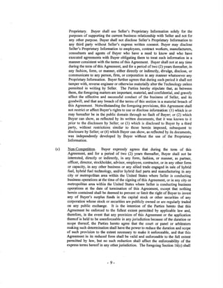 Proprietary. Buyer shall use Seller's hoprietary Information solely for the
purposes of suppoling the current business relationship with Seller and not for
any other purpose. Buyer shall not disclose Seller's Proprietary Information to
any third party without Seller's express written consent. Buyer may disclose
Seller's Proprietary Information to employees, contact workers, manufacturen,
consuhants and agents of Buyer who have a need to know and who have
executed agÍeements with Buyer obligating them to treat such information in a
manner consistent with the terms of this Agreement. Buyer shall not at any time
during the term of this Agrcement, and for a period of two (2) years thereafter, in
any fashion, form, or manner, either directly or indirectly, divulge, disclose, or
communiçate to any person, firm, or corporation in any manner whatsoever any
Proprietary Information. Buyer further agrees that during such period it shall not
tamper with, revers¡e engineer or otherwise materially alter the Technology unless
permitted in writing by Seller. The Pafies hereby stipulate that, as between
them, the foregoing matters are important, material, and confidential, and gravely
affect the effective and successful conduct of the business of Seller, and its
goodwill, and that any breach of the terms of this section is a material breach of
this Agreement. Notwithstanding the foregoing provisions, this Agreement shall
not restrict or affect Buyer's rights to use or disclose information: (l) which is or
may hereafter be in the public domain through no fault of Buyer; or (2) which
Buyer can show, as reflected by its written documents, that it was known to it
prior to the disclosure by Seller; or (3) which is disclosed to Buyer by a third
party, without reshictjons similar to those herein imposed, subsequent to
disclosure by Seller; or (4) which Buyer can show, as reflected by its documents,
was independently developed by Buyer without the use of the Proprietary
Information.
(c) Non-Competition. Buyer expressly agrees that during the term of this
Agreement, and for a period of two (2) years thereafter, Buyer shall not be
interested, directly or indirectly, in any form, fashion, or manner, as partner,
officer, director, slockholder, advisor, employee, contractor, or in any other form
or capacity, in any other business or any allied trade engaged in sale of hybrid
fuel, hybrid fuel technoloff, and/or hybrid ñrel parts and manufacturing in any
city or metropolitan area within the United States where Seller is conducting
business operations át the time of the signing of this Agreement, or in any city or
metropolitan area within the United States where Seller is conducting business
operations at the date of termination of this Agreement, except that nothing
herein contained shall be deemed to prevent or limit the right of Buyer to invest
any of Buyer's surplus funds in the capital stock or other securities of any
corporation whose stock or securities are publicly owned or are regularly fiaded
on any public exchange. It is tl¡e intention of the Parties hereto that this
Agreement be enforced to the fullest extent permitted by applicable law and,
therefore, in the event that any provision of this Agreement or the application
thereofis held to be unenforceable in anyjurisdiction because ofthe duration or
scope thereoi the Parties hereto agree that the court or panel or arbitrators
making such determination shall have the power to reduce the duration and scope
of such provision to the extent necessary to make it enforceable, and that this
Agreement in its reduced form shall be valid and enforceable to the ñ¡ll extent
permitted by law, but no such reduction shall affect the enforceability of the
express terms hereofin any otherjurisdiction. The foregoing Section l6(c) shall
-9-
 