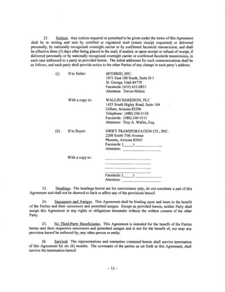 22. Notices. Any notices required or permitted 1o be given underthe terms of this Agreement
shall be in writing and sent by certified or registered mail (return receipt requested) or delivered
personally, by nationally recognized overnight carrier or by confirmed facsimile transmission, and shall
be effective three (3) days after being placed in the mail, if mailed, or upon receipt or refi¡sal of receip! if
delivered personally or by nationally recognized ovemight carrier or confirmed facsimile transmission, in
each case addressed to a party as provided herein. The initial addresses for such communications shall be
as follows, and each party shall provide notice to the other Parties of any change in such party's address:
(i) If to Seller: dHYBRID,INC.
l07l East 100 South, Suite D-l
St. George, Utø,h84770
Facsimile: (435) 652-083 I
Attention: Trevor Milton
With a copy to: WALLIN}IARRISON, PLC
1425 South Higley Road, Suite 104
Gilbert, A¡izona85296
Telephone: (480) 24041 50
Facsimile: (480) 240-41 5 I
Attention: Troy A. Wallin, Esq.
(iÐ If to Buyer: SWIFT TRANSPORTATION CO., INC
2200 South 75th Avenue
Phoenix, Arizona 85043
Facsimile:C_J
Attention:
rWith a copy to:
Facsimile: (_-)
Attention:
23. Headings. The headings herein are for convenience only, do not constitute a part of this
Agreement and shall not be deemed to limit or affect any of the provisions hereof.
24. Successors and Assigns. This Agreement shall be binding upon and inure to the benefit
of the Parties and their succ€ssors and permitted assigns. Except as provided herein, neither Pa¡ty shall
assign this Agreement or any rights or obligations hereunder without the written consent of the other
Parg.
25. No Third-Party Beneficiarie.s- This Agreement is intended for the benefit of the Pa¡ties
hereto and their respective successors and permited assigrrs and is not for the benefit of, nor may any
provision hereof be enforced b¡ any other person or entþ.
26. Survival. The representations and wan'anties contained herein shall survive termination
of this Agreement for six (ó) months. The covenants of the parties as set forth in this Agreement, shall
survive the termination hereof.
- tl-
 