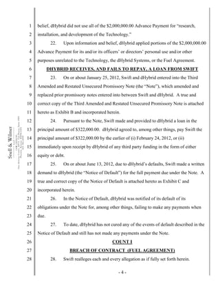 - 4 -
1
2
3
4
5
6
7
8
9
10
11
12
13
14
15
16
17
18
19
20
21
22
23
24
25
26
27
28
Snell&Wilmer___________
L.L.P.
___________
LAWOFFICES
OneArizonaCenter,400E.VanBuren,Suite1900
Phoenix,Arizona85004-2202
602.382.6000
belief, dHybrid did not use all of the $2,000,000.00 Advance Payment for “research,
installation, and development of the Technology.”
22. Upon information and belief, dHybrid applied portions of the $2,000,000.00
Advance Payment for its and/or its officers’ or directors’ personal use and/or other
purposes unrelated to the Technology, the dHybrid Systems, or the Fuel Agreement.
DHYBRID RECEIVES, AND FAILS TO REPAY, A LOAN FROM SWIFT
23. On or about January 25, 2012, Swift and dHybrid entered into the Third
Amended and Restated Unsecured Promissory Note (the “Note”), which amended and
replaced prior promissory notes entered into between Swift and dHybrid. A true and
correct copy of the Third Amended and Restated Unsecured Promissory Note is attached
hereto as Exhibit B and incorporated herein.
24. Pursuant to the Note, Swift made and provided to dHybrid a loan in the
principal amount of $322,000.00. dHybrid agreed to, among other things, pay Swift the
principal amount of $322,000.00 by the earlier of (i) February 24, 2012, or (ii)
immediately upon receipt by dHybrid of any third party funding in the form of either
equity or debt.
25. On or about June 13, 2012, due to dHybrid’s defaults, Swift made a written
demand to dHybrid (the “Notice of Default”) for the full payment due under the Note. A
true and correct copy of the Notice of Default is attached hereto as Exhibit C and
incorporated herein.
26. In the Notice of Default, dHybrid was notified of its default of its
obligations under the Note for, among other things, failing to make any payments when
due.
27. To date, dHybrid has not cured any of the events of default described in the
Notice of Default and still has not made any payments under the Note.
COUNT I
BREACH OF CONTRACT (FUEL AGREEMENT)
28. Swift realleges each and every allegation as if fully set forth herein.
 