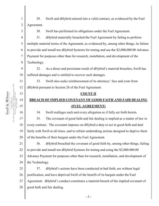 - 5 -
1
2
3
4
5
6
7
8
9
10
11
12
13
14
15
16
17
18
19
20
21
22
23
24
25
26
27
28
Snell&Wilmer___________
L.L.P.
___________
LAWOFFICES
OneArizonaCenter,400E.VanBuren,Suite1900
Phoenix,Arizona85004-2202
602.382.6000
29. Swift and dHybrid entered into a valid contract, as evidenced by the Fuel
Agreement.
30. Swift has performed its obligations under the Fuel Agreement.
31. dHybrid materially breached the Fuel Agreement by failing to perform
multiple material terms of the Agreement, as evidenced by, among other things, its failure
to provide and install ten dHybrid Systems for testing and use the $2,000,000.00 Advance
Payment for purposes other than for research, installation, and development of the
Technology.
32. As a direct and proximate result of dHybrid’s material breaches, Swift has
suffered damages and is entitled to recover such damages.
33. Swift also seeks reimbursement of its attorneys’ fees and costs from
dHybrid pursuant to Section 28 of the Fuel Agreement.
COUNT II
BREACH OF IMPLIED COVENANT OF GOOD FAITH AND FAIR DEALING
(FUEL AGREEMENT)
34. Swift realleges each and every allegation as if fully set forth herein.
35. The covenant of good faith and fair dealing is implied as a matter of law in
every contract. The covenant imposes on dHybrid a duty to act in good faith and deal
fairly with Swift at all times, and to refrain undertaking actions designed to deprive them
of the benefits of their bargain under the Fuel Agreement.
36. dHybrid breached the covenant of good faith by, among other things, failing
to provide and install ten dHybrid Systems for testing and using the $2,000.000.00
Advance Payment for purposes other than for research, installation, and development of
the Technology.
37. dHybrid’s actions have been conducted in bad faith, are without legal
justification, and have deprived Swift of the benefit of its bargain under the Fuel
Agreement. dHybrid’s conduct constitutes a material breach of the implied covenant of
good faith and fair dealing.
 