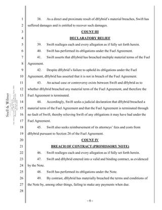 - 6 -
1
2
3
4
5
6
7
8
9
10
11
12
13
14
15
16
17
18
19
20
21
22
23
24
25
26
27
28
Snell&Wilmer___________
L.L.P.
___________
LAWOFFICES
OneArizonaCenter,400E.VanBuren,Suite1900
Phoenix,Arizona85004-2202
602.382.6000
38. As a direct and proximate result of dHybrid’s material breaches, Swift has
suffered damages and is entitled to recover such damages.
COUNT III
DECLARATORY RELIEF
39. Swift realleges each and every allegation as if fully set forth herein.
40. Swift has performed its obligations under the Fuel Agreement.
41. Swift asserts that dHybrid has breached multiple material terms of the Fuel
Agreement.
42. Despite dHybrid’s failure to uphold its obligations under the Fuel
Agreement, dHybrid has asserted that it is not in breach of the Fuel Agreement.
43. An actual case or controversy exists between Swift and dHybrid as to
whether dHybrid breached any material term of the Fuel Agreement, and therefore the
Fuel Agreement is terminated.
44. Accordingly, Swift seeks a judicial declaration that dHybrid breached a
material term of the Fuel Agreement and that the Fuel Agreement is terminated through
no fault of Swift, thereby relieving Swift of any obligations it may have had under the
Fuel Agreement.
45. Swift also seeks reimbursement of its attorneys’ fees and costs from
dHybrid pursuant to Section 28 of the Fuel Agreement.
COUNT IV
BREACH OF CONTRACT (PROMISSORY NOTE)
46. Swift realleges each and every allegation as if fully set forth herein.
47. Swift and dHybrid entered into a valid and binding contract, as evidenced
by the Note.
48. Swift has performed its obligations under the Note.
49. By contrast, dHybrid has materially breached the terms and conditions of
the Note by, among other things, failing to make any payments when due.
 