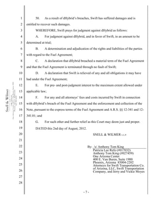 - 7 -
1
2
3
4
5
6
7
8
9
10
11
12
13
14
15
16
17
18
19
20
21
22
23
24
25
26
27
28
Snell&Wilmer___________
L.L.P.
___________
LAWOFFICES
OneArizonaCenter,400E.VanBuren,Suite1900
Phoenix,Arizona85004-2202
602.382.6000
50. As a result of dHybrid’s breaches, Swift has suffered damages and is
entitled to recover such damages.
WHEREFORE, Swift prays for judgment against dHybrid as follows:
A. For judgment against dHybrid, and in favor of Swift, in an amount to be
determined at trial;
B. A determination and adjudication of the rights and liabilities of the parties
with regard to the Fuel Agreement;
C. A declaration that dHybrid breached a material term of the Fuel Agreement
and that the Fuel Agreement is terminated through no fault of Swift;
D. A declaration that Swift is relieved of any and all obligations it may have
had under the Fuel Agreement;
E. For pre- and post-judgment interest to the maximum extent allowed under
applicable law;
F. For any and all attorneys’ fees and costs incurred by Swift in connection
with dHybrid’s breach of the Fuel Agreement and the enforcement and collection of the
Note, pursuant to the express terms of the Fuel Agreement and A.R.S. §§ 12-341 and 12-
341.01; and
G. For such other and further relief as this Court may deem just and proper.
DATED this 2nd day of August, 2012.
SNELL & WILMER L.L.P.
By: /s/ Anthony Tom King
Patricia Lee Refo (#017032)
Anthony Tom King (#027459)
One Arizona Center
400 E. Van Buren, Suite 1900
Phoenix, Arizona 85004-2202
Attorneys for Swift Transportation Co.
of Arizona, LLC, Swift Transportation
Company, and Jerry and Vickie Moyes
 