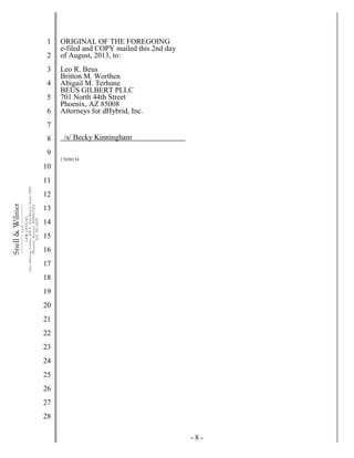 - 8 -
1
2
3
4
5
6
7
8
9
10
11
12
13
14
15
16
17
18
19
20
21
22
23
24
25
26
27
28
Snell&Wilmer___________
L.L.P.
___________
LAWOFFICES
OneArizonaCenter,400E.VanBuren,Suite1900
Phoenix,Arizona85004-2202
602.382.6000
ORIGINAL OF THE FOREGOING
e-filed and COPY mailed this 2nd day
of August, 2013, to:
Leo R. Beus
Britton M. Worthen
Abigail M. Terhune
BEUS GILBERT PLLC
701 North 44th Street
Phoenix, AZ 85008
Attorneys for dHybrid, Inc.
/s/ Becky Kinningham
17650134
 