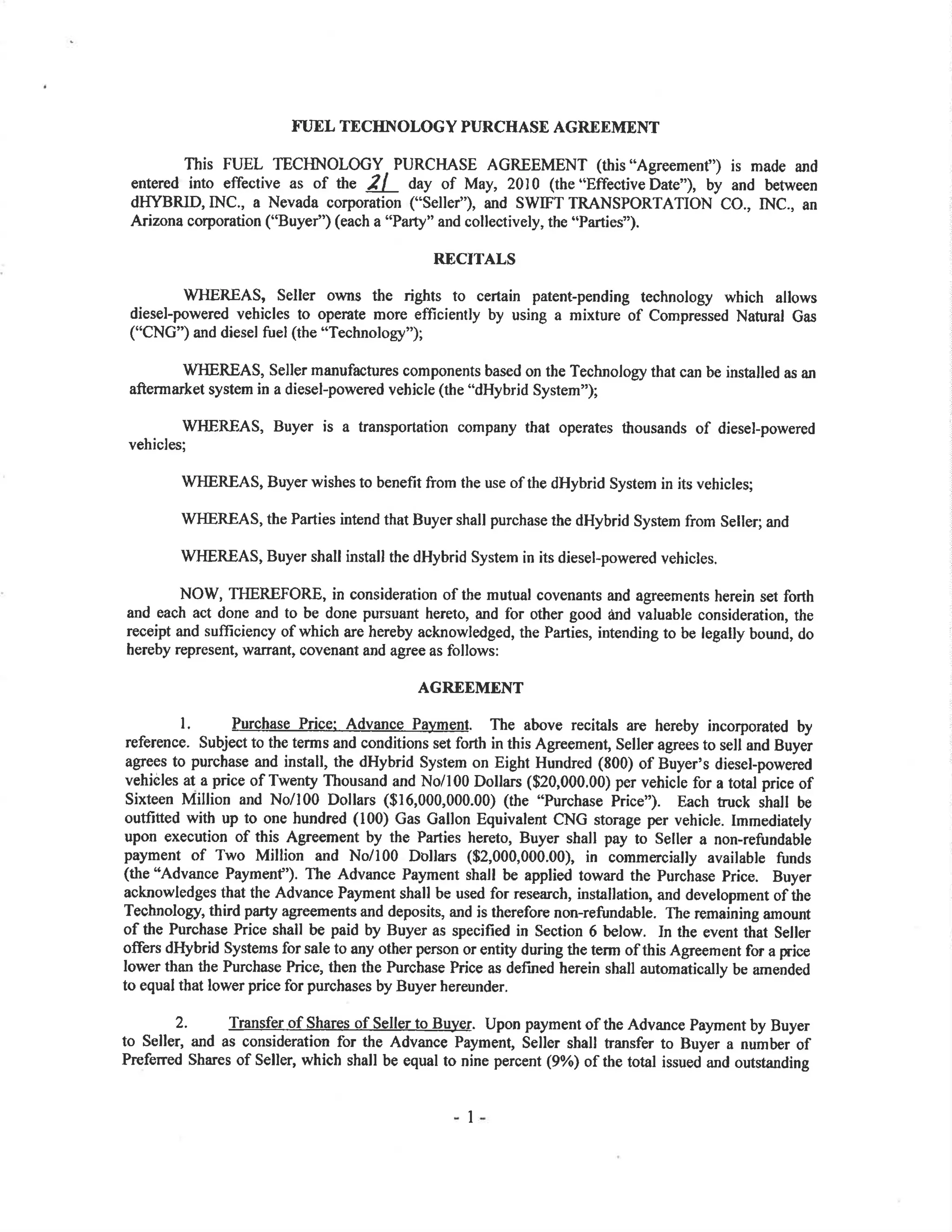 FUEL TECIINOLOGY PURCHASE AGRDEMENT
This FUEL TECHNOLOGY PURCHASE AGREEMENT (this "Agreemenf') is made and
entered into effective as of tn" 2l day of May,2010 (the"Effectivebate"), by and between
d}IYBRID,INC., a Nevada corporation ("Selley''), and SWIFT TRANSPORTATION CO., INC., an
Arizona corporation ("Buyer") (each a "Pafi" and collectively, the "Parties").
RECITALS
V/HEREAS, Seller owns the rights to cefain patent-pending technology which allows
diesel-powered vehicles to operate more efficiently by using a mixture of Compressed Natural Gas
("CNG") and diesel fuel(the "Technology");
WHEREAS, Seller manufactures components based on the Technology that can be installed as an
aftermarket system in a diesel-powered vehicle (the "dHybrid System");
WHEREAS, Buyer is a transportation company that operates thousands of diesel-powered
vehicles;
WHEREAS, Buyer wishes to benefit from the use of the dHybrid System in its vehicles;
WHEREAS, the Parties intend that Buyer shall purchase the dHybrid System from Seller; and
ÌüHEREAS, Buyer shall install the dHybrid System in its diesel-powered vehicles.
NOW, TIIEREFORE, in consideration of the mutual covenants and agreements herein set forth
and each act done and to be done pursuant hereto, and for other good ¿ild valuable consideration, the
reoeipt and sufficiency of which are hereby acknowledged, the Parties, intending to be legally bound, do
hereby represent, warrant, covenant and agree as follows:
AGREEMENT
l. Purcbase Price: AdJance Paymenl. The above recitals are hereby incorporated by
reference. Subject to the terms and conditions set forth in this Agreement, Seller agrees to sell and Buyer
agrees to purchase and install, the dHybrid System on Eight Hundred (S00) of Buyer's diesel-powered
vehicles at a price of Twenty Thousand and No/100 Dollars ($20,000.00) per vehicle for a total price of
Sixteen Million and No/100 Dollars ($16,000,000.00) (the "Purchase Price"). Each tuck shall be
outfitted with up to one hundred (100) Gas Gallon Equivalent CNG storage per vehicle. Immediately
upon execution of this Agreement by the Pafies hereto, Buyer shall pay to Seller a non-reñ¡ndable
payment of Two Million and No/100 Dolla¡s ($2,000,000.00), in commercially available funds
(the "Advance Paymenf'). The Advance Payment shall be applied toward the Purchase Price. Buyer
acknowledges that the Advance Payment shall be used for research, installation, and development of the
Technology, third party agreements and deposits, and is therefore non-refi¡ndable. The remaining amount
of the Purchase Price shall be paid by Buyer as specified in Section 6 below. In the event that Seller
offers dHybrid Systems for sale to any other person or entity during the term of this Agreement for a price
lower than the Purchase Price, then the Purchase Price as defined herein shall automatically be amended
to equal that lower price for purchases by Buyer hereunder.
2. Transfer of Shares of Seller to Bu]¡er. Upon payment of the Advance Pa¡rment by Buyer
to Seller, and as consideration for the Advance Payment, Seller shall transfer to Buyer a number of
Preferred Shares of Seller, which shall be equal to nine percent (9%) of the total issued and outstanding
I
 