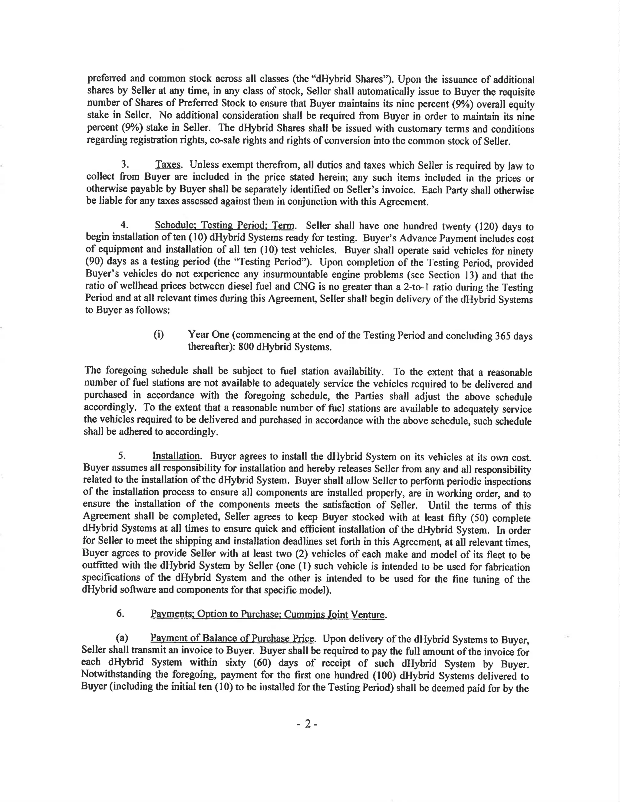 preferred and common stock across all classes (the "dHybrid Shares"). Upon the issuance of additional
shares by Seller at any time, in any class of stock, Seller shall automatically issue to Buyer the requisito
number of Shares of Preferred Stock to ensure that Buyer maintains its nine percent (9%) overall equity
stake in Seller. No additional oonsideration shall be required from Buyer in order to maintain its nine
percent (9%) stake in Seller. The dHybrid Sha¡es shall be issued with customary terms and conditions
regarding registation righb, co-sale rights and rights of conversion into the common stock of Seller.
3. Taxes. Unless exempt therefrom, all duties and taxes which Seller is required by law to
collect from Buyer are included in the price stated herein; any such items included in the prices or
otherwise payable by Buyer shall be separately identified on Seller's invoice. Eacb Party shall otherwise
be liable for any taxes assessed against them in conjunction with this Agreement.
4. Schedule: Testing Period: Term. Seller shall have one hundred twenty (120) days to
begin installation of ten (10) dHybrid Systems ready for testing. Buyer's Advance Payment includes cost
of equipment and installation of all ten ( l0) test vehicles. Buyer shall operate said vehicles for ninety
(90) days as a testing period (the "Testing Period"). Upon completion of the Testing Period, provided
Buyer's vehicles do not experience any insurmountable engine problems (see Section l3) and that the
ratio of wellhead prices between diesel fuel and CNG is no greater tha¡l a 2-to- I ratio during the Testing
Period and at all relevant times during this Agreement, Seller shall begin delivery of the dHybrid Systems
to Buyer as follows:
(i) Year one (commencing at the end of the Testing Period and concluding 365 days
thereafter): 800 dHybrid Systems.
The foregoing schedule shall be subject to fuel station availability. To the €xtent that a reasonable
number of fuel stations are not available to adequately service the vehicles required to be delivered and
purchased in accordance with the foregoing schedule, the Parties shall adjust the above schedule
accordingly. To the extent that a reasonable number of fuel stations are available to adequately service
the vehicles required to be delivered and purchased in accordance with the above schedule, such schedule
shall be adhered to accordingly.
5. Installatio0. Buyer agrees to install the dHybrid System on its vehicles at its own cost.
Buyer assumes all responsibility for installation and hereby releases Seller from any and all responsibility
related to the installation of the dHybrid System. Buyer shall allow Seller to perform periodic inspections
of the installation process to ensure all components are installed properly, are in working order, and to
ensure the installation of the components meets the satisfaction of Seller. Until the terms of this
Agreement shall be completed, Seller agrees to keep Buyer stocked with at least fifty (50) complete
dHybrid Systems at all times to ensure quick and efficient installation of the dHybrid System. In order
for Seller to meet the shipping and installation deadlines set forth in this Agreemen! at all relevant times,
Buyer agrees to provide Seller with at least two (2) vehicles of each make and model of its fleet to be
outfitted with the dHybrid System by Seller (one (l) such vehicle is intended to be used for fabrication
specifications of the dHybrid System and the other is intended to be used for the fine tuning of the
dHybrid softwa¡e and components for that specific model).
6. Payments: Option to Purchase: CumminsJoint VeIture.
(a) Pa)¡ment of Balance of Purchase Prige. Upon delivery of the dHybrid Systems to Buyer,
Seller shall transmit an invoice to Buyer. Buyer shall be required to pay the full amount of the invoice.for
each dHybrid System within sixty (ó0) days of receipt of such dHybrid System by Buyer.
Notwithstanding the foregoing, payment for the first one hundred (100) dHybrid Systems delivereá to
Buyer (including the initial ten (10) to be installed for the Testing Period) shall be deemed paid for by the
-2-
 