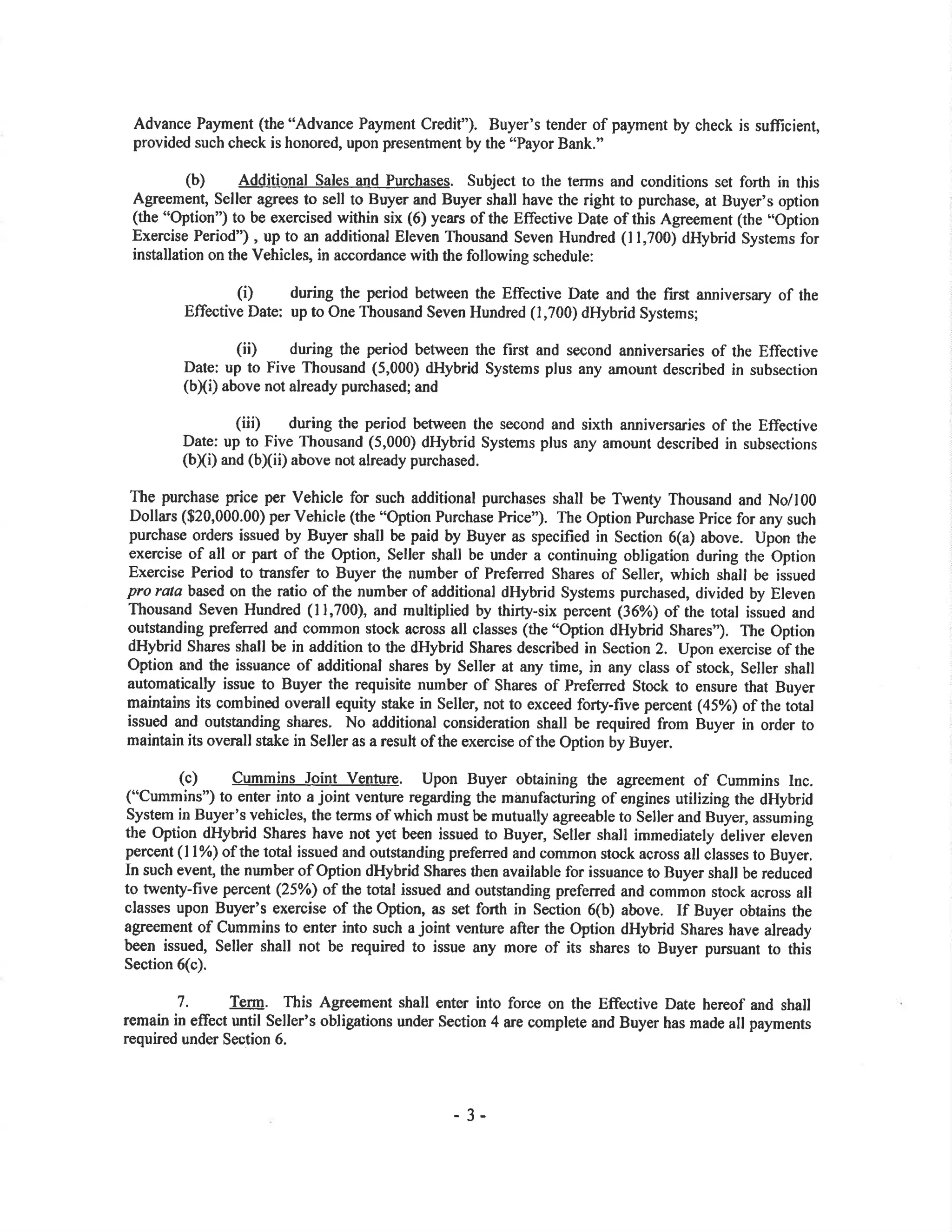 Advance Payment (the "Advance Pavment Credit"). Buyer's tender of payment by check is sufücient,
provided such check is honored, upon presentment by the "Payor Bank."
(b) Additional Sales and Purchases. Subject to the terms and conditions set forth in this
Agreement Seller agrees to sell to Buyer and Buyer shall have the right to purchase, at Buyer's option
(the "Option') to be exercised within six (6) years of the Effective Date of this Agreement (the "Option
Exercise Period") , up to an additional Eleven Thousand Seven Hundred (l1,700) dHybrid Systems for
installation on the Vehicles, in accordance with the following schedule:
(Ð during the period between the Effective Date and tl¡e first anniversary of the
Effective Date: up to One Thousand Seven Hundred (1,700) dHybrid Systems;
(ii) during the period between the first and second anniversaries of the Effective
Date: up to Five Thousand (5,000) dHybrid Systems plus any amount described in subsecrion
(b[i) above not already purchased; and
(iii) during the period between the second and sixth anniversaries of the Effective
Date: up to Five Thousand (5,000) dHybrid Systems plus any amount described in subsections
(b)(i) and (b)(ii) above not already purchased.
The purchase price per Vehicle for such additional purchases shall be Twenty Thousand and No/100
Dolla¡s ($20,000.00) per Vehicle (the "Option Purchase Price"). The Option Purchase Price for any such
purchase orders issued by Buyer shall be paid by Buyer as specified in Section 6(a) above. Upon the
exercise of all or part of the Oplion, Seller shall be under a continuing obligation during the Option
Exercise Period to transfer to Buyer the number of Preferred Shares of Seller, which shall be issued
pro rata based on the ratio of the number of additional dHybrid Systems purchased, divided by Eleven
Thousand Seven Hundred (11,700), and multiplied by thirty-six percent (36%) of the toral issued and
outstanding preferred and common stock across all classes (the "Option dHybrid Shares"). The Option
dHybrid Shares shall be in addition to the dHybrid Shares described in Section 2. Upon exercise of the
Option and the issuance of additional shares by Seller at any time, in any class of stock, Seller shall
automatically issue to Buyer the requisite number of Shares of Preferred Stock to ensure that Buyer
maintains its combined overall equity stake in Seller, not to exceed fo4y-five percent (45%) of the toøl
issued and outstanding shares. No additional consideration shall be required from Buyer in order to
maintain its overall stake in Seller as a result of the exercise of the Option by Buyer.
(c) Cummins Joint Venture. Upon Buyer obtaining the agreement of Cummins lnc.
("Cummins") to enter into a joint venture regarding the manufacturing of engines utilizing the dHybrid
System in Buyer's vehicles, the terms of which must be mutually agreeable to Seller and Buyer, assuming
the Option dHybrid Sha¡es have not yet been issued to Buyer, Seller shall imrnediately deliver eleven
percent (ll%) of the total issued and outstanding prefened and common stock across all classes to Buyer.
In such event, the number of Option dHybrid Shares then available for issuance to Buyer shall be reduced
to twenty-five percent (25%) of the total issued and outstanding preferred and common stock across all
classes upon Buyer's exercise of the Option, as set fofh in Section 6(b) above. If Buyer obtains the
agreement of Cummins to enter into such a joint venture after the Option dHybrid Shares have already
been issued, Seller shall not be required to issue any more of its shares to Buyer pursuant to this
Section 6(c).
7. Term. This Agreement shall enter into force on the Effective Date hereof and shall
remain in effect until Seller's obligations under Section 4 are complete and Buyer has made all payments
required under Section 6.
- 3-
 