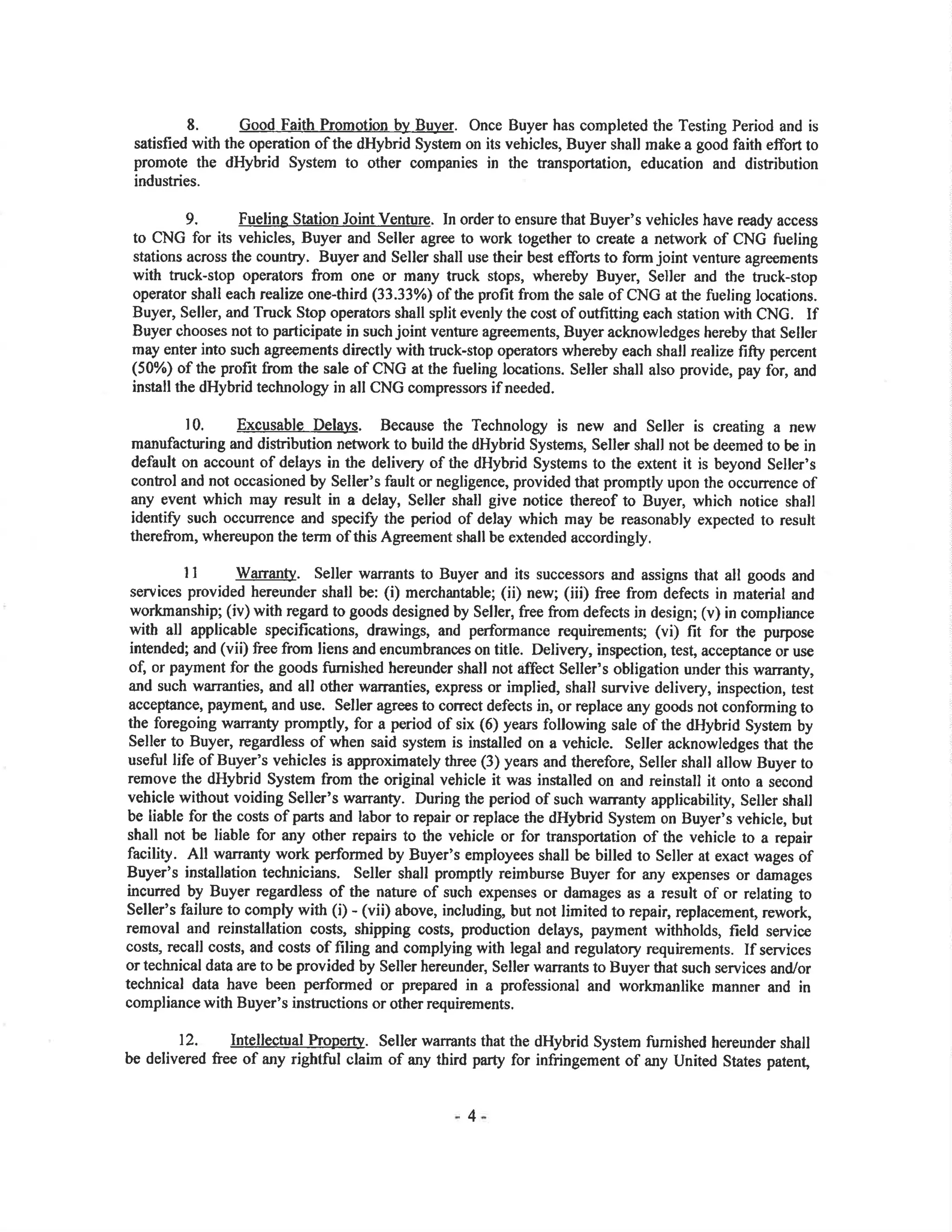 8. Good Failh Promotion by Buyer. Once Buyer has completed the Testing Period and is
satisfied with the operation of the dHybrid System on its vehicles, Buyer shall make a good faith effon to
promote the dHybrid System to other companies in the transportation, education and distribution
industries.
9. Fueling Station Joint Venture. In order to ensure that Buyer's vehicles have ready access
to CNG for its vehicles, Buyer and Seller agre€ to work together to create a network of CNG fueling
stations across the counFy. Buyer and Seller shall use their best eflons to form joint venture agre€ments
with truck-stop operators from one or many truck stops, whereby Buyer, Seller and the truck-stop
operator shall each ¡ealize one-third (33.33o/o) of the profit from the sale of CNG at the frreling locations.
Buyer, Seller, and Truck Stop operators shall split evenly the cost of outfitting each station with CNG. If
Buyer chooses not to participate in such joint venture agreements, Buyer acknowledges hereby that Seller
may enter into such agreements directly with truck-stop operators whereby each shall realize fifty percent
(50%) of the profit from the sale of CNG at the fueling locations. Seller shall also provide, pay for, and
install the dHybrid technology in all CNG compressors if needed.
10. Excusable Delays. Because the Technology is new and Seller is creating a new
manufacturing and distribution network to build the dHybrid Systems, Seller shall not be deemed to be in
default on account of delays in tle delivery of the dHybrid Systems to the extent it is beyond Seller's
contol and not occasioned by Seller's fault or negligence, provided that promptly upon the occurrence of
any event which may result in a delay, Seller shall give notice thereof to Buyer, which notice shall
identiff such occurrence and speci! the period of delay which may be reasonably expected lo result
therefrom, whereupon the term of this Agreement shall be extended accordingly.
I I WananB. Seller warrants to Buyer and its successors and assigns that all goods and
services provided hereunder shall be: (i) merchantable; (ii) new; (iii) free from defects in material and
workmanship; (iv) with regard to goods designed by Seller, free from defects in design; (v) in compliance
with all applicable specifications, drawings, and performance requirements; (vi) fit for the purpose
intended; and (vii) free from liens and encumbrances on title. Delivery, inspection, test, acceptance or use
of or payment for the goods fumished hereunder shall not affect Seller's obligation under this warranty,
a¡d such warranties, and all other warranties, express or implied, shall survive delivery, inspection, test
acceptance, paymenl, and use. Seller agrees to correct defects in, or replace any goods not conforming to
the foregoing warranty promptly, for a period of six (6) years following sale of the dHybrid System by
Seller to Buyer, regardless of when said system is installed on a vehicle. Seller acknowledges that the
useñ¡l life of Buyer's vehicles is approximately three (3) years and therefore, Seller shall allow Buyer to
remove the dHybrid System from the original vehicle it was installed on and reinstall it onto a second
vehicle without voiding Seller's warranty. During the period of such ìilaranty applicability, Seller shall
be liable for the costs of parts and labor to repair or replace the dHybrid System on Buyer's vehicle, but
shall not be liable for any other repairs to the vehicle or for transportation of the vehicle to a repair
facility. All warranty work performed by Buyer's employees shall be billed to Seller at exact wages of
Buyer's installation technicians. Seller shall promptly reimburse Buyer for any exp€nses or damages
incuned by Buyer regardless of the nature of such expenses or damages as a result of or relating to
Seller's failure to oomply with (i) - (vii) above, including, but not limited to repair, replacement, rework,
removal and reinstallation costs, shipping costs, production delays, payment withholds, field service
costs, recall costs, and costs of filing and complying with legal and regulatory requirements. If services
ortechnical data are to be provided by Seller hereunde¡ Seller wa¡rants to Buyer that such services and/or
technical data have been performed or prepared in a professional and workmanlike manner and in
compliance with Buyer's instructions or other requirements.
12. Intellectual hoperty. Seller warrants that the dHybrid System fumished hereunder shall
be delivered free of any rightful claim of any third party for infringement of any United States patenÇ
4
 