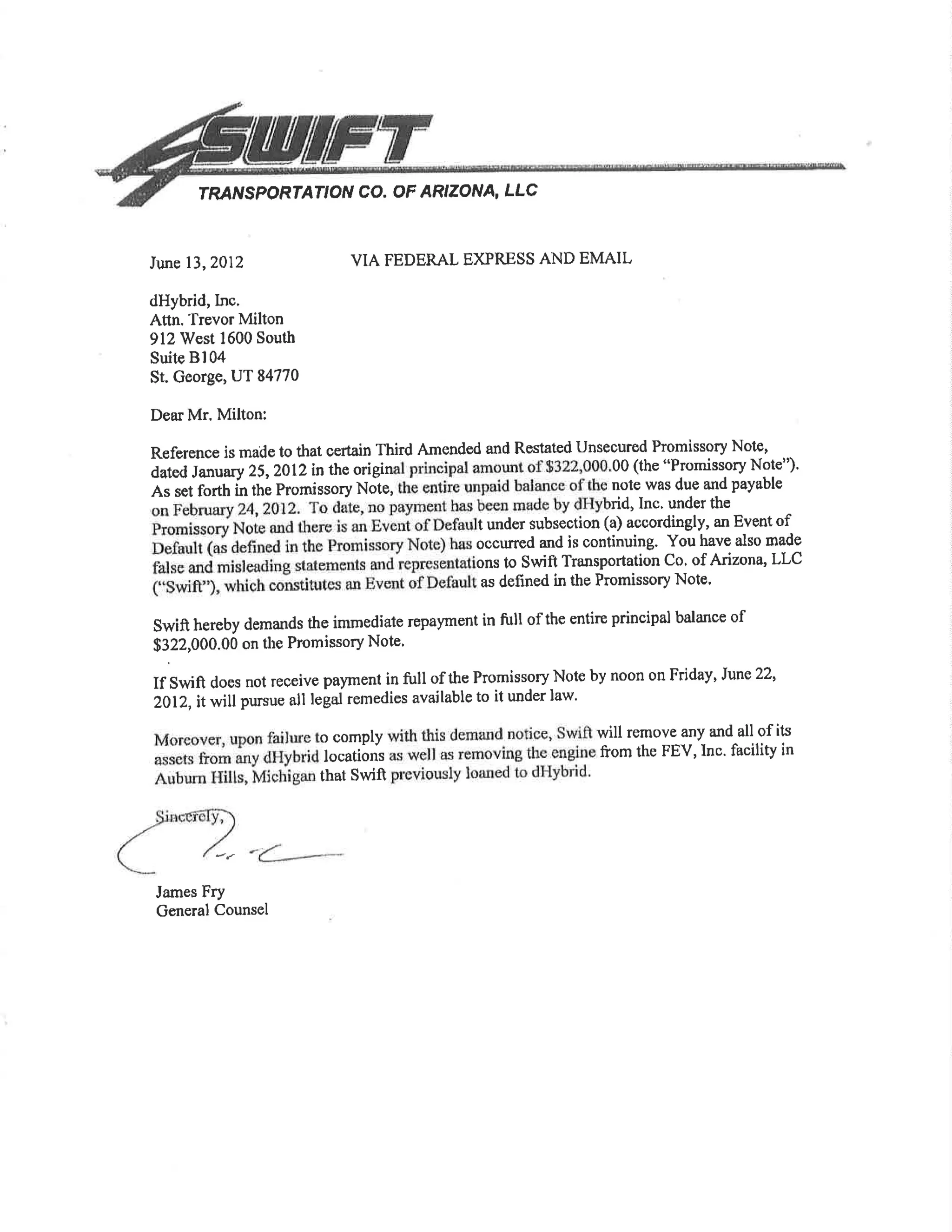 rRA'VSPORTATION CO. OF ARIZONA, LLC
VIA FEDERAL EXPRESS AND EMAILJune 13,2012
dHybrid,lnc.
Attn. Trevor Milton
912 West 1600 South
Suitc Bl04
St. George, UT 84770
Dear Mr. Milton:
James Fry
General Counsel
Reference is made to that certain Third Amended and Restated Unseoured Promissory Note,
aat"A ¡a"uuty 25,2}l2in t}e origin 00 (the "Prcrmissory Note")'
As set forth in the Promissory Note, nole was due and payable
rid, Inc. under the
t under subsection (a) aooordingly, an Event of
occu¡red and is continuing. You have also made
ons to Swift Transportation Co. of Arizona, LLC
as defined in the Promissory Note'
swift hereby demands the immediate repayment in full of the entire principal balance of
$322,000.00 on the Promissory Note'
If swifr does not reÇeive payment in full of the Promissory Note by noon on Friday, June22,
2012, itwill pursue all legal remedies available to it under law.
o comply will remove any and all of its
locations from the FEV,Inc' facility in
that Swifr
 