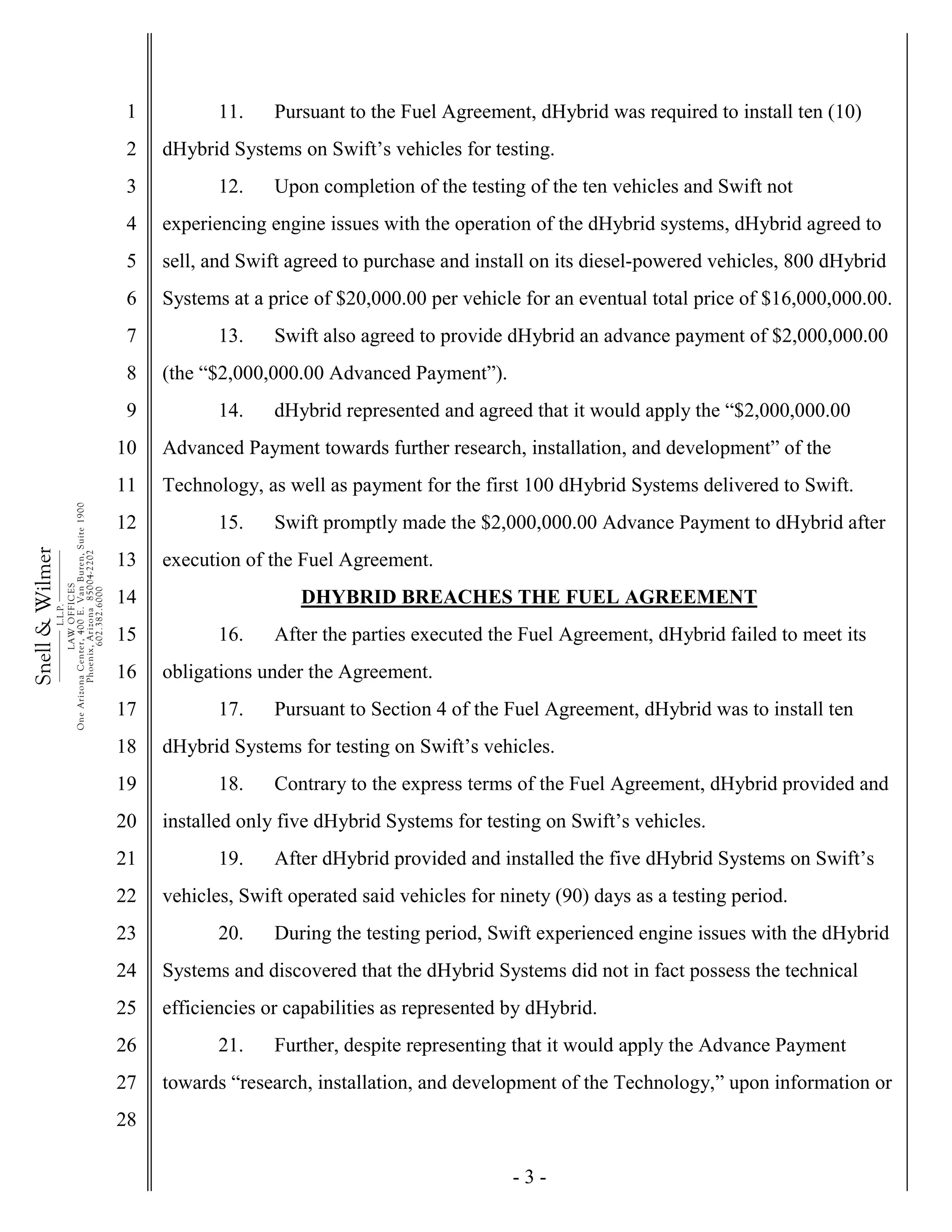- 3 -
1
2
3
4
5
6
7
8
9
10
11
12
13
14
15
16
17
18
19
20
21
22
23
24
25
26
27
28
Snell&Wilmer___________
L.L.P.
___________
LAWOFFICES
OneArizonaCenter,400E.VanBuren,Suite1900
Phoenix,Arizona85004-2202
602.382.6000
11. Pursuant to the Fuel Agreement, dHybrid was required to install ten (10)
dHybrid Systems on Swift’s vehicles for testing.
12. Upon completion of the testing of the ten vehicles and Swift not
experiencing engine issues with the operation of the dHybrid systems, dHybrid agreed to
sell, and Swift agreed to purchase and install on its diesel-powered vehicles, 800 dHybrid
Systems at a price of $20,000.00 per vehicle for an eventual total price of $16,000,000.00.
13. Swift also agreed to provide dHybrid an advance payment of $2,000,000.00
(the “$2,000,000.00 Advanced Payment”).
14. dHybrid represented and agreed that it would apply the “$2,000,000.00
Advanced Payment towards further research, installation, and development” of the
Technology, as well as payment for the first 100 dHybrid Systems delivered to Swift.
15. Swift promptly made the $2,000,000.00 Advance Payment to dHybrid after
execution of the Fuel Agreement.
DHYBRID BREACHES THE FUEL AGREEMENT
16. After the parties executed the Fuel Agreement, dHybrid failed to meet its
obligations under the Agreement.
17. Pursuant to Section 4 of the Fuel Agreement, dHybrid was to install ten
dHybrid Systems for testing on Swift’s vehicles.
18. Contrary to the express terms of the Fuel Agreement, dHybrid provided and
installed only five dHybrid Systems for testing on Swift’s vehicles.
19. After dHybrid provided and installed the five dHybrid Systems on Swift’s
vehicles, Swift operated said vehicles for ninety (90) days as a testing period.
20. During the testing period, Swift experienced engine issues with the dHybrid
Systems and discovered that the dHybrid Systems did not in fact possess the technical
efficiencies or capabilities as represented by dHybrid.
21. Further, despite representing that it would apply the Advance Payment
towards “research, installation, and development of the Technology,” upon information or
 
