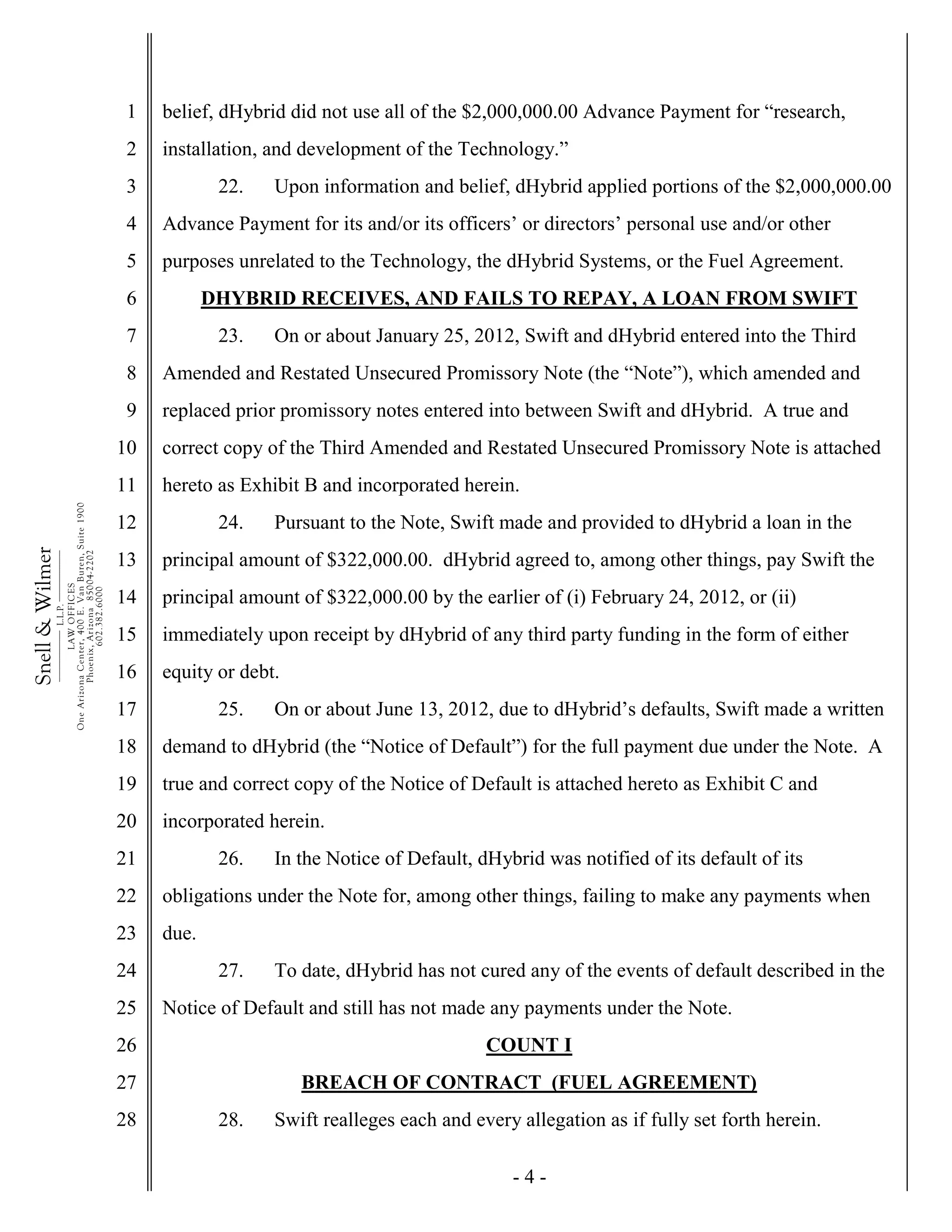 - 4 -
1
2
3
4
5
6
7
8
9
10
11
12
13
14
15
16
17
18
19
20
21
22
23
24
25
26
27
28
Snell&Wilmer___________
L.L.P.
___________
LAWOFFICES
OneArizonaCenter,400E.VanBuren,Suite1900
Phoenix,Arizona85004-2202
602.382.6000
belief, dHybrid did not use all of the $2,000,000.00 Advance Payment for “research,
installation, and development of the Technology.”
22. Upon information and belief, dHybrid applied portions of the $2,000,000.00
Advance Payment for its and/or its officers’ or directors’ personal use and/or other
purposes unrelated to the Technology, the dHybrid Systems, or the Fuel Agreement.
DHYBRID RECEIVES, AND FAILS TO REPAY, A LOAN FROM SWIFT
23. On or about January 25, 2012, Swift and dHybrid entered into the Third
Amended and Restated Unsecured Promissory Note (the “Note”), which amended and
replaced prior promissory notes entered into between Swift and dHybrid. A true and
correct copy of the Third Amended and Restated Unsecured Promissory Note is attached
hereto as Exhibit B and incorporated herein.
24. Pursuant to the Note, Swift made and provided to dHybrid a loan in the
principal amount of $322,000.00. dHybrid agreed to, among other things, pay Swift the
principal amount of $322,000.00 by the earlier of (i) February 24, 2012, or (ii)
immediately upon receipt by dHybrid of any third party funding in the form of either
equity or debt.
25. On or about June 13, 2012, due to dHybrid’s defaults, Swift made a written
demand to dHybrid (the “Notice of Default”) for the full payment due under the Note. A
true and correct copy of the Notice of Default is attached hereto as Exhibit C and
incorporated herein.
26. In the Notice of Default, dHybrid was notified of its default of its
obligations under the Note for, among other things, failing to make any payments when
due.
27. To date, dHybrid has not cured any of the events of default described in the
Notice of Default and still has not made any payments under the Note.
COUNT I
BREACH OF CONTRACT (FUEL AGREEMENT)
28. Swift realleges each and every allegation as if fully set forth herein.
 