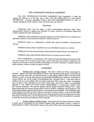 FUEL TECIINOLOGY PURCHASE AGRDEMENT
This FUEL TECHNOLOGY PURCHASE AGREEMENT (this "Agreemenf') is made and
entered into effective as of tn" 2l day of May,2010 (the"Effectivebate"), by and between
d}IYBRID,INC., a Nevada corporation ("Selley''), and SWIFT TRANSPORTATION CO., INC., an
Arizona corporation ("Buyer") (each a "Pafi" and collectively, the "Parties").
RECITALS
V/HEREAS, Seller owns the rights to cefain patent-pending technology which allows
diesel-powered vehicles to operate more efficiently by using a mixture of Compressed Natural Gas
("CNG") and diesel fuel(the "Technology");
WHEREAS, Seller manufactures components based on the Technology that can be installed as an
aftermarket system in a diesel-powered vehicle (the "dHybrid System");
WHEREAS, Buyer is a transportation company that operates thousands of diesel-powered
vehicles;
WHEREAS, Buyer wishes to benefit from the use of the dHybrid System in its vehicles;
WHEREAS, the Parties intend that Buyer shall purchase the dHybrid System from Seller; and
ÌüHEREAS, Buyer shall install the dHybrid System in its diesel-powered vehicles.
NOW, TIIEREFORE, in consideration of the mutual covenants and agreements herein set forth
and each act done and to be done pursuant hereto, and for other good ¿ild valuable consideration, the
reoeipt and sufficiency of which are hereby acknowledged, the Parties, intending to be legally bound, do
hereby represent, warrant, covenant and agree as follows:
AGREEMENT
l. Purcbase Price: AdJance Paymenl. The above recitals are hereby incorporated by
reference. Subject to the terms and conditions set forth in this Agreement, Seller agrees to sell and Buyer
agrees to purchase and install, the dHybrid System on Eight Hundred (S00) of Buyer's diesel-powered
vehicles at a price of Twenty Thousand and No/100 Dollars ($20,000.00) per vehicle for a total price of
Sixteen Million and No/100 Dollars ($16,000,000.00) (the "Purchase Price"). Each tuck shall be
outfitted with up to one hundred (100) Gas Gallon Equivalent CNG storage per vehicle. Immediately
upon execution of this Agreement by the Pafies hereto, Buyer shall pay to Seller a non-reñ¡ndable
payment of Two Million and No/100 Dolla¡s ($2,000,000.00), in commercially available funds
(the "Advance Paymenf'). The Advance Payment shall be applied toward the Purchase Price. Buyer
acknowledges that the Advance Payment shall be used for research, installation, and development of the
Technology, third party agreements and deposits, and is therefore non-refi¡ndable. The remaining amount
of the Purchase Price shall be paid by Buyer as specified in Section 6 below. In the event that Seller
offers dHybrid Systems for sale to any other person or entity during the term of this Agreement for a price
lower than the Purchase Price, then the Purchase Price as defined herein shall automatically be amended
to equal that lower price for purchases by Buyer hereunder.
2. Transfer of Shares of Seller to Bu]¡er. Upon payment of the Advance Pa¡rment by Buyer
to Seller, and as consideration for the Advance Payment, Seller shall transfer to Buyer a number of
Preferred Shares of Seller, which shall be equal to nine percent (9%) of the total issued and outstanding
I
 
