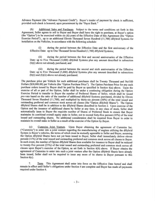 Advance Payment (the "Advance Pavment Credit"). Buyer's tender of payment by check is sufücient,
provided such check is honored, upon presentment by the "Payor Bank."
(b) Additional Sales and Purchases. Subject to the terms and conditions set forth in this
Agreement Seller agrees to sell to Buyer and Buyer shall have the right to purchase, at Buyer's option
(the "Option') to be exercised within six (6) years of the Effective Date of this Agreement (the "Option
Exercise Period") , up to an additional Eleven Thousand Seven Hundred (l1,700) dHybrid Systems for
installation on the Vehicles, in accordance with the following schedule:
(Ð during the period between the Effective Date and tl¡e first anniversary of the
Effective Date: up to One Thousand Seven Hundred (1,700) dHybrid Systems;
(ii) during the period between the first and second anniversaries of the Effective
Date: up to Five Thousand (5,000) dHybrid Systems plus any amount described in subsecrion
(b[i) above not already purchased; and
(iii) during the period between the second and sixth anniversaries of the Effective
Date: up to Five Thousand (5,000) dHybrid Systems plus any amount described in subsections
(b)(i) and (b)(ii) above not already purchased.
The purchase price per Vehicle for such additional purchases shall be Twenty Thousand and No/100
Dolla¡s ($20,000.00) per Vehicle (the "Option Purchase Price"). The Option Purchase Price for any such
purchase orders issued by Buyer shall be paid by Buyer as specified in Section 6(a) above. Upon the
exercise of all or part of the Oplion, Seller shall be under a continuing obligation during the Option
Exercise Period to transfer to Buyer the number of Preferred Shares of Seller, which shall be issued
pro rata based on the ratio of the number of additional dHybrid Systems purchased, divided by Eleven
Thousand Seven Hundred (11,700), and multiplied by thirty-six percent (36%) of the toral issued and
outstanding preferred and common stock across all classes (the "Option dHybrid Shares"). The Option
dHybrid Shares shall be in addition to the dHybrid Shares described in Section 2. Upon exercise of the
Option and the issuance of additional shares by Seller at any time, in any class of stock, Seller shall
automatically issue to Buyer the requisite number of Shares of Preferred Stock to ensure that Buyer
maintains its combined overall equity stake in Seller, not to exceed fo4y-five percent (45%) of the toøl
issued and outstanding shares. No additional consideration shall be required from Buyer in order to
maintain its overall stake in Seller as a result of the exercise of the Option by Buyer.
(c) Cummins Joint Venture. Upon Buyer obtaining the agreement of Cummins lnc.
("Cummins") to enter into a joint venture regarding the manufacturing of engines utilizing the dHybrid
System in Buyer's vehicles, the terms of which must be mutually agreeable to Seller and Buyer, assuming
the Option dHybrid Sha¡es have not yet been issued to Buyer, Seller shall imrnediately deliver eleven
percent (ll%) of the total issued and outstanding prefened and common stock across all classes to Buyer.
In such event, the number of Option dHybrid Shares then available for issuance to Buyer shall be reduced
to twenty-five percent (25%) of the total issued and outstanding preferred and common stock across all
classes upon Buyer's exercise of the Option, as set fofh in Section 6(b) above. If Buyer obtains the
agreement of Cummins to enter into such a joint venture after the Option dHybrid Shares have already
been issued, Seller shall not be required to issue any more of its shares to Buyer pursuant to this
Section 6(c).
7. Term. This Agreement shall enter into force on the Effective Date hereof and shall
remain in effect until Seller's obligations under Section 4 are complete and Buyer has made all payments
required under Section 6.
- 3-
 