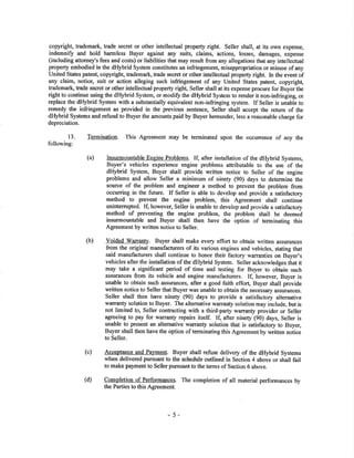 copyright, trademark, trade secret or other intellectual property right. Seller shall, at its own expense,
indemni$ and hold harmless Buyer against any suits, claims, actions, losses, damages, expense
(including attorney's fees and costs) or liabilities that may result from any allegations that any intellectual
property embodied in the dHybrid System constitutes an infringement, misappropriation or misuse of any
United States patent, copyright, trademark, trade secret or other intellectual property right. In the event of
any claim, nolice, suit or action alleging such infringement of any United States patent, copyrigh!
trademark, tade særet or other intellectual property right, Seller shall at its expense procure for Buyer the
right to continue using the dHybrid System, or modiS the dHybrid System to render it non-infringìng, or
replace the dHybrid System with a substantially equivalent non-infringing system. If Seller is unable to
remedy the infringement as provided in the previous sentence, Seller shall accept the return of the
dHybrid Systems and reñ¡nd to Buyer the amounts paid by Buyer hereunder, less a reasonable charge for
depreciation.
l3
following:
Termination. This Agreement may be terminated upon the occurrence of any the
Insurmountable Engine Problems. If, after installation of the dHybrid Systems,
Buyer's vehicles experience engine problems attributable to the use of the
dHybrid System, Buyer shall provide written notice to Seller of the engine
problems and allow seller a minimum of ninety (90) days to determine the
source of the problem and engineer a method to prevent the problan from
occurring in the future. If Seller is able to develop and provide a satisfactory
method to prevent the engine problem, this Agreement shall continue
unintemrpted. If, however, seller is unable to develop and provide a satisfaclory
method of preventing tlre engine problem, the problem shall be deemed
insurmountable and Buyer shall then have the option of terminating this
Agreement by writtør notice to Seller.
(b) Voided Warranty. Buyer shall make every effort to obtain written assurances
from the original manufacturers of its various engines and vehicles, stating that
said manufacturers shall continue to honor their factory warranties on Buyer's
vehicles after the installation of the dHybrid System. Seller acknowledges that it
may take a sigrificant period of time and testing for Buyer to obtain such
assurances from its vehicle and engine manufacfurers. If, however, Buyer is
unable to obtain such assurances, after a good faith effor! Buyer shall provide
written notice to Seller that Buyer was unable to obtain the necessary assurances.
Seller shall then have ninety (90) days to provide a satisfactory alternative
warranty solution to Buyer. The alternative warranty solution may include, but is
not limited to, Seller conmctìng with a third-party warranty provider or Seller
agreeing to pay for warranty repairs itself. If, after ninety (90) days, selter is
unable to present an alternative warranty solution that is satisfactory to Buyer,
Buyer shall then have the option of terminating this Agreement by written notice
to seller.
(c) Acceptance and Payment. Buyer shall refuse delivery of the dHybrid systems
when delivered pursuant to the schedule outlined in Seotion 4 above or shall fail
to make payment to Seller pursuant to the terms of Section 6 above.
cofirBletion of. P-.erformances. The completion of all material performances by
the Parties to this Agreement.
(a)
(d)
5
 