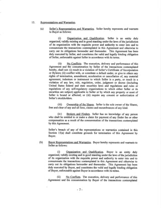 15. RepresentationsandWarranties.
Seller's Rqpresentations and Warranties. Seller hereby represents and warrants
to Buyer as follows:
(Ð Organization and Oualification. Seller is an entity duly
organized, validly existing and in good standing underthe laws of the jurisdiction
of its organization with the requisite power and autlrority to enter into and to
consummate the fansactions contemplaæd in this Agreement and otherwise to
carry out its obligations hereunder and thereunder, This Agreement has been
duly executed by Seller, and constitutes the valid and legally binding obligation
of Seller, enforceable against Seller in accordance with its terms.
(ii) No Conflicts. The execution, delivery and performance of this
Agreement and the consummation by Seller of the transactions contemplated
hereby, shall not: (i) result in a violation of Seller's Certificate of Incorporation
or Bylaws; (ii) conflict with, or constitute a default under, or give to others any
rights of termination, amendment, acceleration or cancellation of, any material
agreement, indenfure or instrument to which Seller is a party, or result in a
violation of any law, rule, regulation, order, judgment or decree (including
United States federal and state securities laws and regulations and rules or
regulations of any self-regulatory organizations to which either Seller or its
securities are subject) applicable to Seller or by which any propenty or asset of
Seller is bound or affected; or (iii) require any consent or authorization of
Seller's stockholders.
(iii) OWne¡shjp of tlre Shares. Seller is the sole oryner of the Shares,
free and clear of any and all liens, claims and encumbrances of any kind.
(iv) Brokers a¡d Finders. Seller has no knowledge of any person
who shall be entitled to or make a claim for payment of any fïnder fee or other
compensation as a result of the consummation of the transactions contemplatod
by this Agreement.
Seller's breach of any of the representations or warranties contained in this
Section l5(a) shall constitute grounds for termination of this Agreement by
Buyer.
(b) Buyer Representations and warranties. Buyer hereby represents and wa¡rants to
Seller as follows:
(i) Organization and Oualification. Buyer is an entity duly
organized, validly existing and in good standing under the laws of the jurisdiction
of its organization with the requisite power and authority to enter into and to
consummate the transactions contemplated in this Agreement and otherwise to
carry out its obligations hereunder and thereunder. This Agreement has been
duly executed by Buyer, and constitutes the valid and legally binding obligation
of Buyer, enforceable against Buyer in accordance with its terms.
(iÐ No Conflicts. The execution, delivery and performance of this
Agreement and the consummation by Buyer of the transactions contemplated
(a)
-7-
 