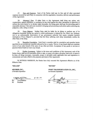 27. Fees and Expenses. Each of the Parties shall pay its fees and all other associated
expenses incurred by such Parfy in connection with the negot¡ation, execution, delivery and performance
of this Agreement.
28, Attomeys' Fees. If either Parg to this Agreement shall bring any action, sui!
aounterclaim, appeal, arbitation, or mediation for any relief against the other, declaratory or otherwise, to
enforce the terms hereof or to declare rights hereunder, the losing party shall pay the prevailing party's
reasonable attorneys' fees and costs incurred in bringing and prosecuting such action and/orenforcing any
judgment, order, ruling or award.
29. Forcg. Majeure. Neither Party shall be liable for its failure to perform any of its
obligations hereunder during any period in which performance is delayed by fire, flood, war, embargo,
riot or an unforeseeable intervention of any government authority that causes complete business
intemrption ("Force Majeure"), provided that the Party suffering such delay immediately notifies the
other Party of the delay.
30. Remedies Cum.ulative. Each Paffy's remedies shall be cumulative and remedies herein
specified do not exclude any remedies allowed by law or equity. Waiver of any breach shall not constitute
waiver of any otler breach of tle same of any other provision, Acceptance of any goods or services or
payment thereof shall not waive any breach.
31. Further Assurances. Subject to the terms and conditions of this Agreemen! each of the
Parties hereto shall use all reasonable efforts to take, or cause to be taken, all action, and to do, or caus€ to
be done, all things necessary, reasonable, proper or advisable under applicable laws and regulations to
consummate and make effætive the purposes and intent of this Agreement.
IN WITNESS WHEREOF, the Parties have duly executed this Agreement effective as of the
Effective Date.
..sELLER" .BITYER"
dITYBRID,INC.,
a Nevada corporation
By:
Its: President
î'z/- /o
swIFT TRANSPORTATION CO., INC.,
an Arizona corporation
Its:
- 12-
 