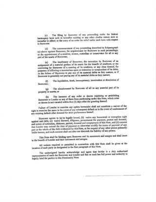 (c) The ñling fcdÊrÀ¡
U""¡-¡P-tcV l¿ws now or now ol
bcrçEftcr in cdecq or thc rüePcct
to Borrowcr.
pn)c€dísg described in Subparagraph
(c) icê by Bormww to such ¡roccrdings;
or custodisn or cons€rv¡tor for all or any
part of the assets ofBorrowu;
thc pltcculion bY Bonourer of un
for thc bcuefit of cre*litsrs; or the
lu crËdilors, or any slass therçû[, for
exlcnaioo or com¡rorition of itc dsbl,sl
its Estorial debts as thoy mnûro; or if
Borowe¡isgorrøallynotpoyinÈanyofitsfDsbialdcbtsasthøymatufe;
(ÐTholiquirbrion'dc€Îh'inoompctency'tÊrüin¡lioDordissolutÍouof
Bo¡mr¡¡er;
G)Tbcabo¡doDmcntbyBorrowerofalloranyrnatcrialpartofits
PoPGrtY ol sssots; or
pohibiting
whic,h ofdtr
Far'lurc of t'codcr cqDstiù¡t€ a mivcr of th¡
riÊül to exercise lbo same thç event of contiurnncc of
añy existingdsf¡ultaflpr bercot'
díminish the liability of any person
this Not6 shÂu bc bindÍ¡g upon Bonowor and its st¡cccssors md assips and sh¡u inure
ø t¡" U"o"ftt oflsnder a¡d tbeir sucoea:¡orc and assigns'
All noticcs required or pcrmitted in oonnætion with thi¡ Noæ shall be givco at the
locstion of each party as designaied h iba first pamerapb of this Notc'
bcreby acknowledge ond agrcc fhat
-
he/sJÎ is a duly autborized
B;;;r, and Lc,ndcr and thar as sr¡ch hss fu¡ powcr and autbríty to
this PromissorY Notc.
 