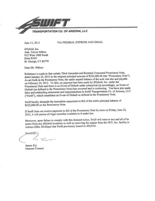 rRA'VSPORTATION CO. OF ARIZONA, LLC
VIA FEDERAL EXPRESS AND EMAILJune 13,2012
dHybrid,lnc.
Attn. Trevor Milton
912 West 1600 South
Suitc Bl04
St. George, UT 84770
Dear Mr. Milton:
James Fry
General Counsel
Reference is made to that certain Third Amended and Restated Unseoured Promissory Note,
aat"A ¡a"uuty 25,2}l2in t}e origin 00 (the "Prcrmissory Note")'
As set forth in the Promissory Note, nole was due and payable
rid, Inc. under the
t under subsection (a) aooordingly, an Event of
occu¡red and is continuing. You have also made
ons to Swift Transportation Co. of Arizona, LLC
as defined in the Promissory Note'
swift hereby demands the immediate repayment in full of the entire principal balance of
$322,000.00 on the Promissory Note'
If swifr does not reÇeive payment in full of the Promissory Note by noon on Friday, June22,
2012, itwill pursue all legal remedies available to it under law.
o comply will remove any and all of its
locations from the FEV,Inc' facility in
that Swifr
 