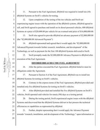 - 3 -
1
2
3
4
5
6
7
8
9
10
11
12
13
14
15
16
17
18
19
20
21
22
23
24
25
26
27
28
Snell&Wilmer___________
L.L.P.
___________
LAWOFFICES
OneArizonaCenter,400E.VanBuren,Suite1900
Phoenix,Arizona85004-2202
602.382.6000
11. Pursuant to the Fuel Agreement, dHybrid was required to install ten (10)
dHybrid Systems on Swift’s vehicles for testing.
12. Upon completion of the testing of the ten vehicles and Swift not
experiencing engine issues with the operation of the dHybrid systems, dHybrid agreed to
sell, and Swift agreed to purchase and install on its diesel-powered vehicles, 800 dHybrid
Systems at a price of $20,000.00 per vehicle for an eventual total price of $16,000,000.00.
13. Swift also agreed to provide dHybrid an advance payment of $2,000,000.00
(the “$2,000,000.00 Advanced Payment”).
14. dHybrid represented and agreed that it would apply the “$2,000,000.00
Advanced Payment towards further research, installation, and development” of the
Technology, as well as payment for the first 100 dHybrid Systems delivered to Swift.
15. Swift promptly made the $2,000,000.00 Advance Payment to dHybrid after
execution of the Fuel Agreement.
DHYBRID BREACHES THE FUEL AGREEMENT
16. After the parties executed the Fuel Agreement, dHybrid failed to meet its
obligations under the Agreement.
17. Pursuant to Section 4 of the Fuel Agreement, dHybrid was to install ten
dHybrid Systems for testing on Swift’s vehicles.
18. Contrary to the express terms of the Fuel Agreement, dHybrid provided and
installed only five dHybrid Systems for testing on Swift’s vehicles.
19. After dHybrid provided and installed the five dHybrid Systems on Swift’s
vehicles, Swift operated said vehicles for ninety (90) days as a testing period.
20. During the testing period, Swift experienced engine issues with the dHybrid
Systems and discovered that the dHybrid Systems did not in fact possess the technical
efficiencies or capabilities as represented by dHybrid.
21. Further, despite representing that it would apply the Advance Payment
towards “research, installation, and development of the Technology,” upon information or
 
