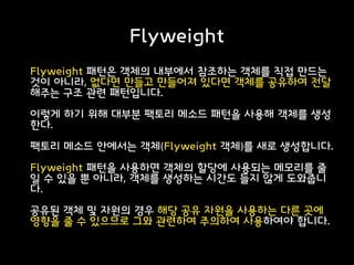 Flyweight
Flyweight 패턴은 객체의 내부에서 참조하는 객체를 직접 만드는
것이 아니라, 없다면 만들고 만들어져 있다면 객체를 공유하여 전달
해주는 구조 관련 패턴입니다.
이렇게 하기 위해 대부분 팩토리 메소드 패턴을 사용해 객체를 생성
한다.
팩토리 메소드 안에서는 객체(Flyweight 객체)를 새로 생성합니다.
Flyweight 패턴을 사용하면 객체의 할당에 사용되는 메모리를 줄
일 수 있을 뿐 아니라, 객체를 생성하는 시간도 들지 않게 도와줍니
다.
공유된 객체 및 자원의 경우 해당 공유 자원을 사용하는 다른 곳에
영향을 줄 수 있으므로 그와 관련하여 주의하여 사용하여야 합니다.
 