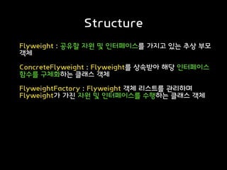 Structure
Flyweight : 공유할 자원 및 인터페이스를 가지고 있는 추상 부모
객체
ConcreteFlyweight : Flyweight를 상속받아 해당 인터페이스
함수를 구체화하는 클래스 객체
FlyweightFactory : Flyweight 객체 리스트를 관리하며
Flyweight가 가진 자원 및 인터페이스를 수행하는 클래스 객체
 