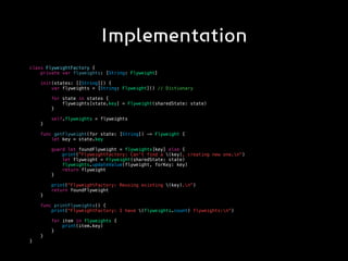 Implementation
class FlyweightFactory {
private var flyweights: [String: Flyweight]
init(states: [[String]]) {
var flyweights = [String: Flyweight]() // Dictionary
for state in states {
flyweights[state.key] = Flyweight(sharedState: state)
}
self.flyweights = flyweights
}
func getFlyweight(for state: [String]) -> Flyweight {
let key = state.key
guard let foundFlyweight = flyweights[key] else {
print("FlyweightFactory: Can't find a (key), creating new one.n")
let flyweight = Flyweight(sharedState: state)
flyweights.updateValue(flyweight, forKey: key)
return flyweight
}
print("FlyweightFactory: Reusing existing (key).n")
return foundFlyweight
}
func printFlyweights() {
print("FlyweightFactory: I have (flyweights.count) flyweights:n")
for item in flyweights {
print(item.key)
}
}
}
 