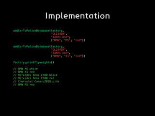 Implementation
addCarToPoliceDatabase(factory,
"CL234IR",
"James Doe",
["BMW", "M5", "red"])
addCarToPoliceDatabase(factory,
"CL234IR",
"James Doe",
[“BMW", "X1", "red"])
factory.printFlyweights()
// BMW X6 white
// BMW X1 red
// Mercedes Benz C300 black
// Mercedes Benz C500 red
// Chevrolet Camaro2018 pink
// BMW M5 red
 
