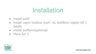 Installation
● Install swift
● Install vapor toolbox (curl -sL toolbox.vapor.sh |
bash)
● Install swiftenv(optional)
● Have fun ;)
 