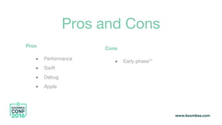 Pros and Cons
Pros
● Performance
● Swift
● Debug
● Apple
Cons
● Early phase**
 