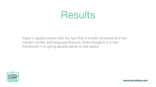 Results
Vapor’s speed comes from the fact that it is both compiled and has
modern syntax and language features. Even though it is a new
framework, it is giving people plenty to talk about.
 
