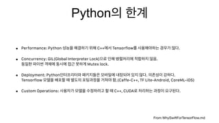 Python
• Performance: Python C++ Tensorflow .
• Concurrency: GIL(Global Interpreter Lock) .  
Mutex lock.
• Deployment: Python . .  
Tensorflow .(Caffe-C++, TF Lite-Android, CoreML-iOS)
• Custom Operations: C++, CUDA .
From WhySwiftForTensorFlow.md
 