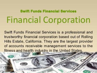 Swift Funds Financial Services
Financial Corporation
Swift Funds Financial Services is a professional and
trustworthy financial corporation based out of Rolling
Hills Estate, California. They are the largest provider
of accounts receivable management services to the
fitness and health industry in the United States.
 