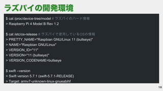 16
ラズパイの開発環境
$ cat /proc/device-tree/model
> Raspberry Pi 4 Model B Rev 1.2


$ cat /etc/os-release
> PRETTY_NAME="Raspbian GNU/Linux 11 (bullseye)"

> NAME="Raspbian GNU/Linux"

> VERSION_ID="11"

> VERSION="11 (bullseye)"

> VERSION_CODENAME=bullseye


$ swift --version

> Swift version 5.7.1 (swift-5.7.1-RELEASE)

> Target: armv7-unknown-linux-gnueabihf

# ラズパイのハード情報

# ラズパイで使用しているOSの情報

 