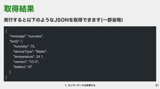 21
センサーデータを取得する
実行すると以下のようなJSONを取得できます(一部省略)
{

"message": "success",

"body": {

"humidity": 79,

"deviceType": "Meter",

"temperature": 24.1,

"version": "V2.5",

"battery": 87

}

}

取得結果
 