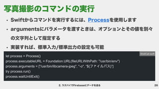 26
ラズパイでFirebaseにデータを送る
Swiftからコマンドを実行するには、 を使用しま
argumentsにパラメータを渡すときは、オプションとその値を別々
の文字列として指定す
実装すれば、標準入力/標準出力の設定も可能
Process
let process = Process()

process.executableURL = Foundation.URL(fileURLWithPath: "/usr/bin/env")

process.arguments = ["/usr/bin/libcamera-jpeg", "-o", “${ファイルパス}”]

try process.run()

process.waitUntilExit()
ShellCall.swift
写真撮影のコマンドの実行
 