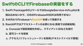 28
2.ラズパイでFirebaseにデータを送る
Swift PackageのCLIツールではGoogleService-Info.plistを
読み込めないので、iOSのFirebaseのSDKは利用できな
その代わりFirebaseへ を使って実装す
RestAPIではアクセストークンが必要になる(発表では詳細省略
Consoleで認証情報を作成し、クライアントIDなどを発
認可コードを取
アクセス/リフレッシュトークンを取得(テキストファイルで管理)
RestAPI
SwiftのCLIでFirebaseの実装をする
 
