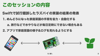 3
0. 導入
Swiftで試行錯誤したラズパイの実装の結果の発
めんどうになった家庭菜園の手間を省力・自動化す
旅行などで水やりなどが毎日定時にできない場合もあ
アプリで家庭菜園の様子&ログを見れるようにする
このセッションの内容
 