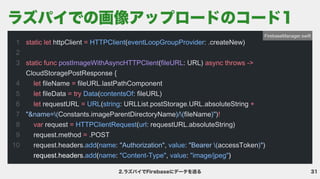 31
2.ラズパイでFirebaseにデータを送る
1

2

3


4

5

6

7

8

9

10
static let =
static func async throws ->
let =
let = try
let = +
!

var =
=
httpClient ( : .createNew)


( : URL)
CloudStoragePostResponse {

fileName fileURL.lastPathComponent

fileData ( : fileURL)

requestURL ( : URLList.postStorage.URL.absoluteString
Constants.imageParentDirectoryName fileName )
request ( : requestURL.absoluteString)

request.method .POST

request.headers. ( : , : accessToken )

HTTPClient eventLoopGroupProvider
Data contentsOf
URL string
HTTPClientRequest url
add name value
add name "Content-Type" value "image/jpeg"
postImageWithAsyncHTTPClient fileURL
"&name=( )/( )"
"Authorization" "Bearer ( )"
request.headers. ( : , : )
FirebaseManager.swift
ラズパイでの画像アップロードのコード1
 