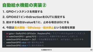 40
3.自動給水を行う
GPIOインスタンスを用意す
GPIOの21ピンのdirectionをOUTに指定す
給水する場合はvalueを1に、止める場合は0にす
今回は という処理を実装
給水開始→5秒sleep→給水停止
1

2

3

4

5
let
let = !
=
gpios = SwiftyGPIO.GPIOs(for: .RaspberryPi4)
waterDrainGPIO gpios[.P21]
waterDrainGPIO.direction = .OUT
waterDrainGPIO.
waterDrainGPIO
// ラズパイ4向けのgpioのインスタンス
// GPIO21ピンを操作するためのインスタンス

// 今回は電流を流すので、.INではなく、.OUTにする

// 給水を止める

// 給水を始める
value 0
.value = 1
自動給水機能の実装②
 
