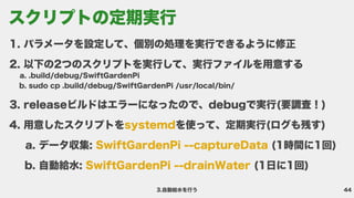 44
3.自動給水を行う
パラメータを設定して、個別の処理を実行できるように修
以下の2つのスクリプトを実行して、実行ファイルを用意す
.build/debug/SwiftGardenP
sudo cp .build/debug/SwiftGardenPi /usr/local/bin
releaseビルドはエラーになったので、debugで実行(要調査！
用意したスクリプトを を使って、定期実行(ログも残す
データ収集: (1時間に1回
自動給水: (1日に1回)
systemd
SwiftGardenPi --captureData
SwiftGardenPi --drainWater
スクリプトの定期実行
 