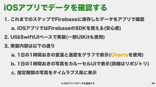 46
4.iOSアプリでデータを確認する
これまでのステップでFirebaseに保存したデータをアプリで確
iOSアプリではFirebaseのSDKを使える(安心感
UIはSwiftUIベースで実装(一部UIKitも使用
実装内容は以下の通
1日の1時間おきの室温と湿度をグラフで表示( を使用
1日の1時間おきの写真をカルーセルUIで表示(詳細はリポジトリ
指定期間の写真をタイムラプス風に表示
Charts
iOSアプリでデータを確認する
 