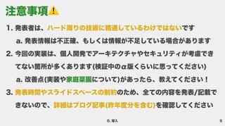5
0. 導入
発表者は、 で
発表情報は不正確、もしくは情報が不足している場合がありま
今回の実装は、個人開発でアーキテクチャやセキュリティが考慮でき
てない箇所が多くあります(検証中のα版くらいに思ってください
改善点(実装や について)があったら、教えてください
のため、全ての内容を発表/記載で
きないので、 を確認してください
ハード周りの技術に精通しているわけではない
発表時間やスライドスペースの制約
詳細はブログ記事(昨年度分を含む)
家庭菜園
注意事項 ️
 